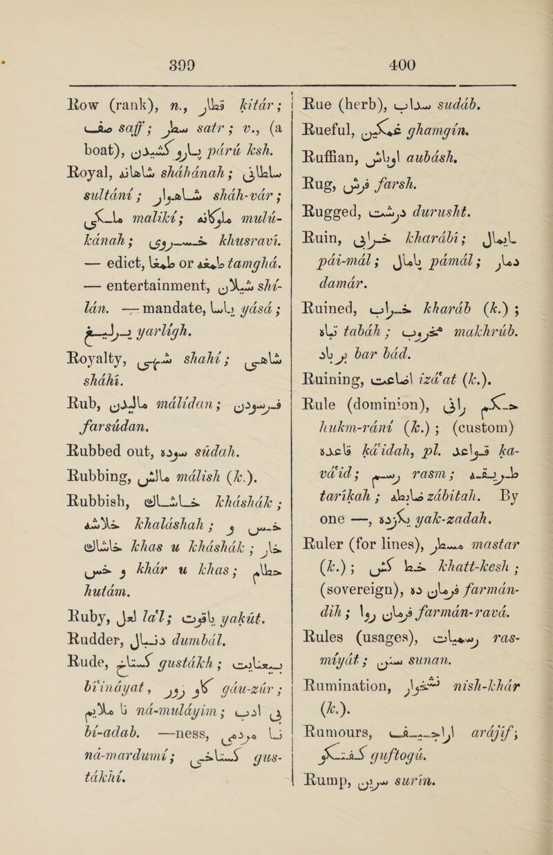 Row (rank), n., ^UaS kit dr; Uu, sag; satr j I boat), pdru ksh. Royal, jjLL shahdnah; ^IkL suitdni ; jL&Li shah-vdr ; ^K_U malikt; <u^Lo mulu- kdin ah; khusravi. — edict, U^L or Ai*.b tamgha. — entertainment, shi- lan. — mandate, LA.) yasd; yarligh. Royalty, shahl; shahi. Rub, <jjJL malidan; far Sudan. Rubbed out, sudah. Rubbing, u^l* malish (k.). Rubbish, 12) Li Li. khdshdk; khaldshah; j dLli. &/zas ^ khdshdk ; ^L ,j«s- ^ khdr u khas; hutdm. Ruby, J.x! lal; Ojib yakut. Rudder, JLo dumbal. Rude, • U.L gustdkh ; e»Us^_j C- •• • hi indy at, gdu-zur ; li nd-mulayim; c^jA j, bi-adab. —ness, <«,.>.* lj Via' nd-mardumi; ^.iLL <7^5- tdkhi. Rue (herb), uU^ sudah. Rueful, ghamgin. Ruffian, ^bjl auhdsh. Rug, f3f farsh. Rugged, durusht. Ruin, kharabi; JLL pai-mal; J’ub pdmdl; damar. Ruined, i_jb_i. khardh (k.) ; sL tabah ; makhrub. j>b^ Jar bad. Ruining, e>,cLA izaat (k.). Rule (dominion), hukm-rdm (k.) ; (custom) sj.cl9 kdidah, pi. valid; rasm; tarikah ; aLL zdbitah. By one—, tyfKi yak-zadah. Ruler (for lines), mastar (&.); Li. khatt-kesh ; (sovereign), s:> <jU;S farmdn- dih; \jj J^jfarmdn-ravd. Rules (usages), cyL*^ ras- miydt; sunan. Rumination, )\jiz~3 nish-khdr (A?.). Rumours, arcijif\ guftogu. Rump, sarin.