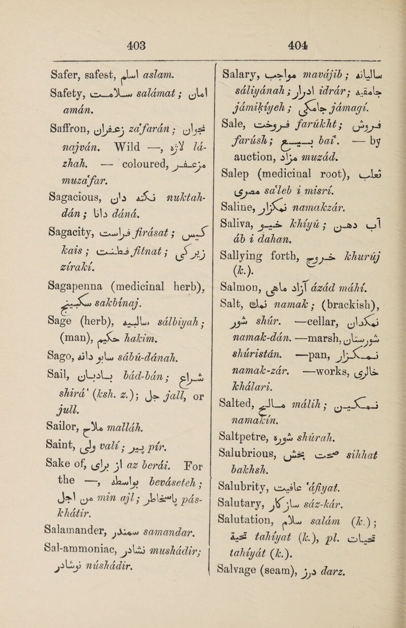 Safer, safest, aslam. Safety, salamat; ^L! arndn. Saffron, z afar an; jjljsi najvdn. Wild —, iji la- zhah. — coloured, muzafar. Sagacious, dkj nuktah- ddn ; liU dana. Sagacity, Jirasat; kais ; Jitnat; cS .j • zirald. Sagapenna (medicinal herb), sakbinaj. Sage (herb), salbiycih • (man), Jialdm. Sago, iib jjL* sdbu-danaJi. Sail, bad-ban; shira {ksh. z.); Jjail, or jull. Sailor, malldli. Saint, ^jj vali; pir. Sake of, berdi. For the —, dk-Jjj bevaseteh; ^ min ajl; ^LU-*b pds- khdtir. Salamander, scmandar. Sal-ammoniac, musJiddir; nushddir. Salary, mavdjib; ajLIL sdliydnah ;Jijz\ idrdr; aJuU. jdmikvyeh ; ^jCcU. jdmagi. Sale, farukht; j farusTi; bai. — by auction, z\y& muzad. Salep (medicinal root), saleb i misri. Saline, namakzdv. Saliva, khiyu ; l_j I db i dahan. Sallying forth, rjj-± khuruj (h). Salmon, ±\j\ dzad main. Salt, <£l*j namaJc; (brackish), jy* shur. —cellar, namak-ddn. —marsh, shuristan. —pan, namak-zar. —works, khdlari. Salted, ^Jl_o mdlih; namatdn. Saltpetre, shurah. Salubrious, j&% sihhat bakhsh. Salubrity, c^ilc *dfiyat. Salutary, sdz-kdr. Salutation, saldm (k.) ; ^ tahiyat (k), pi. oLi tahiydt (Jed). Salvage (seam),