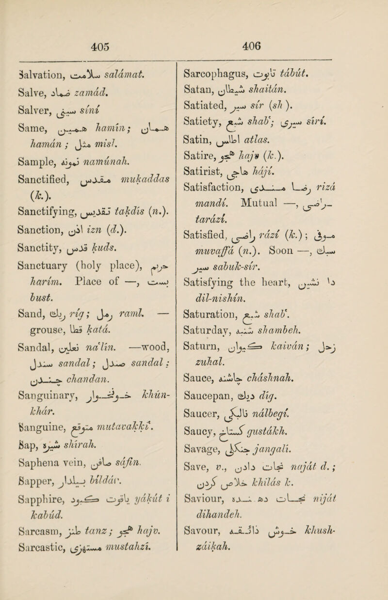 Salvation, salamat. Salve, jU-o zamad. Salver, sini Same, lianun; liciman ; Ji* mi si. Sample, namunah. Sanctified, ^jJ-o mukaddas (*•)• Sanctifying, takdis («.). Sanction, izn (d.). Sanctity, kuds. Sanctuary (holy place), harini. Place of —, bust. Sand, db, rig; J*, rand. — grouse, Iks kata. Sandal, nalin. —wood, Jjo> sandal; Jjuo sandal: chandan. Sanguinary, kliim- khdr. Banguine, mutavakki. Bap, shirah. Saphena vein, sdfin. Sapper, bilddv. Sapphire, OjSb ydkut i kabud. Sarcasm, tanz ; ysP hajv. Sarcastic, mustahzi. Sarcophagus, oj>u tabut. Satan, shaitdn. Satiated, ^ sir (sh ). Satiety, shaft; <jj •A*>J Si) 7/9 Satin, atlas. Satire, js^ kajv (k.). Satirist, ^la haji. Satisfaction, I—rizd mandi. Mutual —, tardzi. Satisfied, rdzi (Jc.); j,j~« muvaffd (n.). Soon —, sabuk-sir. Satisfying the heart, dil-nisMn. Saturation, s/mi'. Saturdav, shambeh. * ' Saturn, kaivdn; zuhal. Sauce, chdshnah. * V Saucepan, islp r/iy. Saucer, ^$Jl3 nalhegi. Saucy, xS gustdkh. Savage, jangali. Save, v., oU= najdtd.; khilds k. Saviour, a.> o'—ss nijat dihandeh. Savour, dk._A._jb khush- zdiikah.