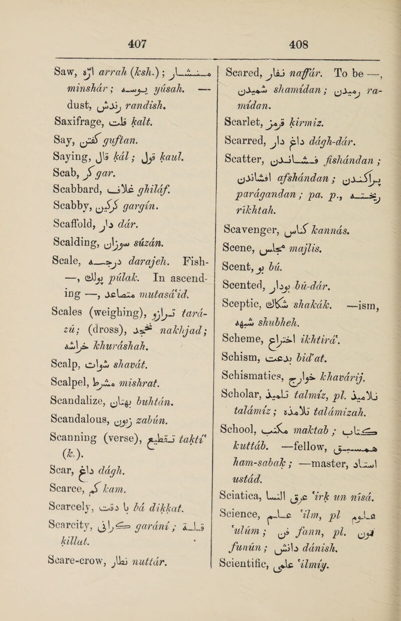 Saw, sjl arrali (ksh.); ^l_*.^ minshar ; yusah. — dust, randish. Saxifrage, eJb Jcalt. Say, guftan. Saying, Jl5 kdl; JjS haul. Scab, gar. Scabbard, gJiilaf. Scabby, gargin. Scaffold, dar. Scalding, suzan. Scale, a—darajeh. Fish- —, pulak. In ascend- ing , jcLa^e mutasaid. Scales (weighing), 9j^J tardc- zu; (dross), nakhjad; TchurashaJi. Scalp, shavat. Scalpel, l^AM-0 mis hr at. Scandalize, buhtdn. Scandalous, zabun. Scanning (verse), *uk£i takti (*.)• Scar, ^b dagh. Scarce, kam. Scarcely, b bd dikkat. Scarcity, j,^^= gar am ; iJij killed. Scare-crow, ffa: nuttdr. Scared, naff dr. To be —, (j.Wi shamidan; . ra- midan. Scarlet, kirmiz. Scarred, J\z pb ddgh-ddr. Scatter, fishandan ; afshandan; pardgandan; pa. p., a rikhtah. Scavenger, kannas. Scene, ^jAs? majlis. Scent, jj bu. Scented, ^bj:> bu-ddr. Sceptic, d&i shakak. —ism, ^Jli shublieh. Scheme, ikhtira. Schism, ocjj bid’at. Schismatics, ^1_p. khavarij. Scholar, jujb tahniz, pZ. taldmiz; zSa*A) taldmizah. School, maktab ; t dv^i-> kuttdb. —fellow, jj_r_- „ a. ham-sabak; —master, jUb ustad. Sciatica, L,;!l j^c 7r& ?m Science, Him, pi ^JLa *ulum ; ^ fann, pi. funun; ^ib ddnish. Scientific, Hlmig.