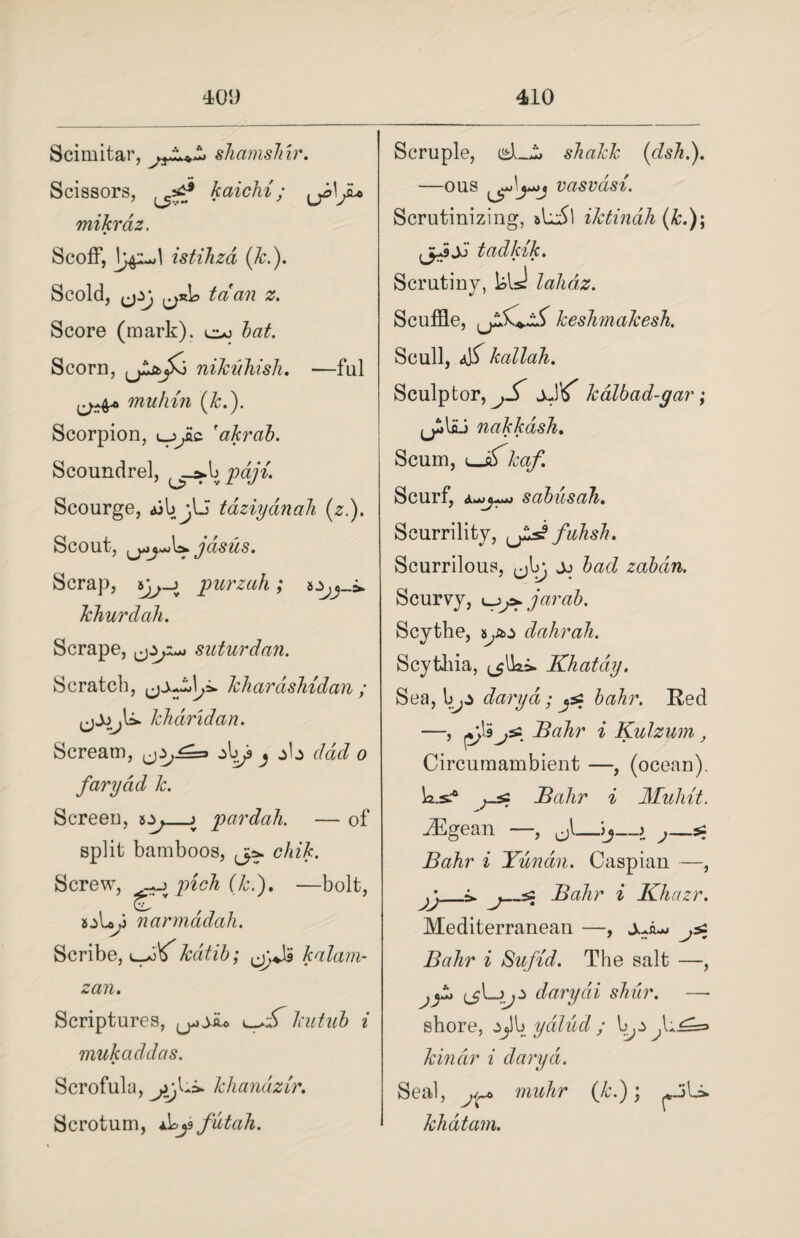 Scimitar, shamshir. Scissors, kaichi; ^J»\Ju> mikrdz. Scoff, istihza (k.). Scold, ,jzj tcian z. Score (mark), too bat. Scorn, nikuhish. —ful yj+b* muhin (k.). Scorpion, oyc 'akrab. Scoundrel, pajd. Scourge, ajb jU taziyanah (z.). Scout, jdsus. Scrap, ijj-j purzah; khurdah. Scrape, ^ I>Al suturdan. Scratch, khardshidan ; jjjjjli. kharidan. Scream, z[)Ja j z\z dad o fary ad 1c. Screen, a.y_j pardah. — of split bamboos, chik. Screw, go pick (k.). —bolt, aoby narmadah. Scribe, ooo kdtib; kalam- zan. Scriptures, kutub i mukaddas. Scrofula, khanazir. Scrotum, by* fUtah. Scruple, shakk (dsh.). —ous vasvasi. Scrutinizing, aLM iktindh (&.); (jJjJ tadklk. Scrutiny, bis! lalidz. Scuffle, keshmakesh. Scull, dS kallah. Sculptor, jS kalbad-gar ; (jllaj nakkash. Scum, ^Jzkaf. Scurf, sabusah. Scurrility, fuhsh. Scurrilous, jo bad zabdn. Scurvy, o/*jarab. Scythe, ayo dahrah. Scythia, ^Uai. Khatdy. Sea, [>jZ dairyd; jsz bahr. Red —j Bahr i Kulzum , Circumambient —, (ocean). b.s.-0 Bahr i Mulut. ^Egean —, s; Bahr i Yunan. Caspian —, jj_i. j_-s Bahr i Khazr. Mediterranean —, ^ Bahr i Sufid. The salt —, darydi shur. —- shore, yalud ; l kin dr i darydi. Seal, muhr (k.); khdtam.