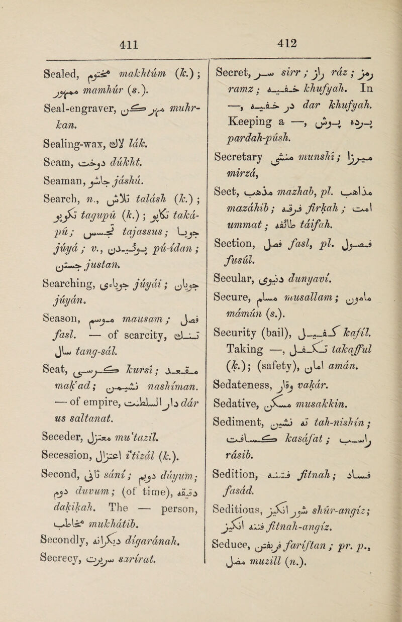 Sealed, makhtum (7c.) ; mamhur (s.). Seal-engraver, ^.£=> niuhr- kan. Sealing-wax, laic. Seam, dukht. Seaman, jashu. Search, n., talash (k.) ; jjjXJ tagupu (k.) ; takd- pu; tajassus; ,/wya / v., ^pu-tdan ; just an. Searching, juydi; ^Ina. juyan. Season, mausarn; yh^-Z. — of scarcity, cd-U JU tang-sal. Seat, kurs'i; malt ad; nashiman. — of empire, cZdr ws saltanat. Seceder, Jy;** mutazil. Secession, Jjyyjl itizal (k.). Second, ^13 sdni; duyum• fj* dunum; (of time), *5J,> dakikah. The — person, U_dds^ mukhatib. Secondly, digaran ah. Secrecy, sarirat. Secret, j-*> sirr ; raz; y*j ramz; khufyah. In —, dbr khufyah. Keeping a —, ySj-j pardah-pusli. Secretary munshi; mirzaf Sect, mazhab, pi. (u mazdhib ; aJjJ firkah ; c**l unimat; jjtfUo taifah. Section, fasl> pi. fusul. Secular, (jjj* dunyam. Secure, musallam; mamun (si). Security (bail), Jkajil. Taking —, J_a_5C_> takafful (7c.); (safety), aman. Sedateness, f'hj vakar. Sedative, musakkin. Sediment, tah-nishin; kz*J\**J=s» kasdfat ; rasib. Sedition, Jitnah; fasdd. Seditious, ySzi\ jfz shur-angiz; fitnah-angiz. Seduce, iojfariftan ; pr. p.t muzill (n.).