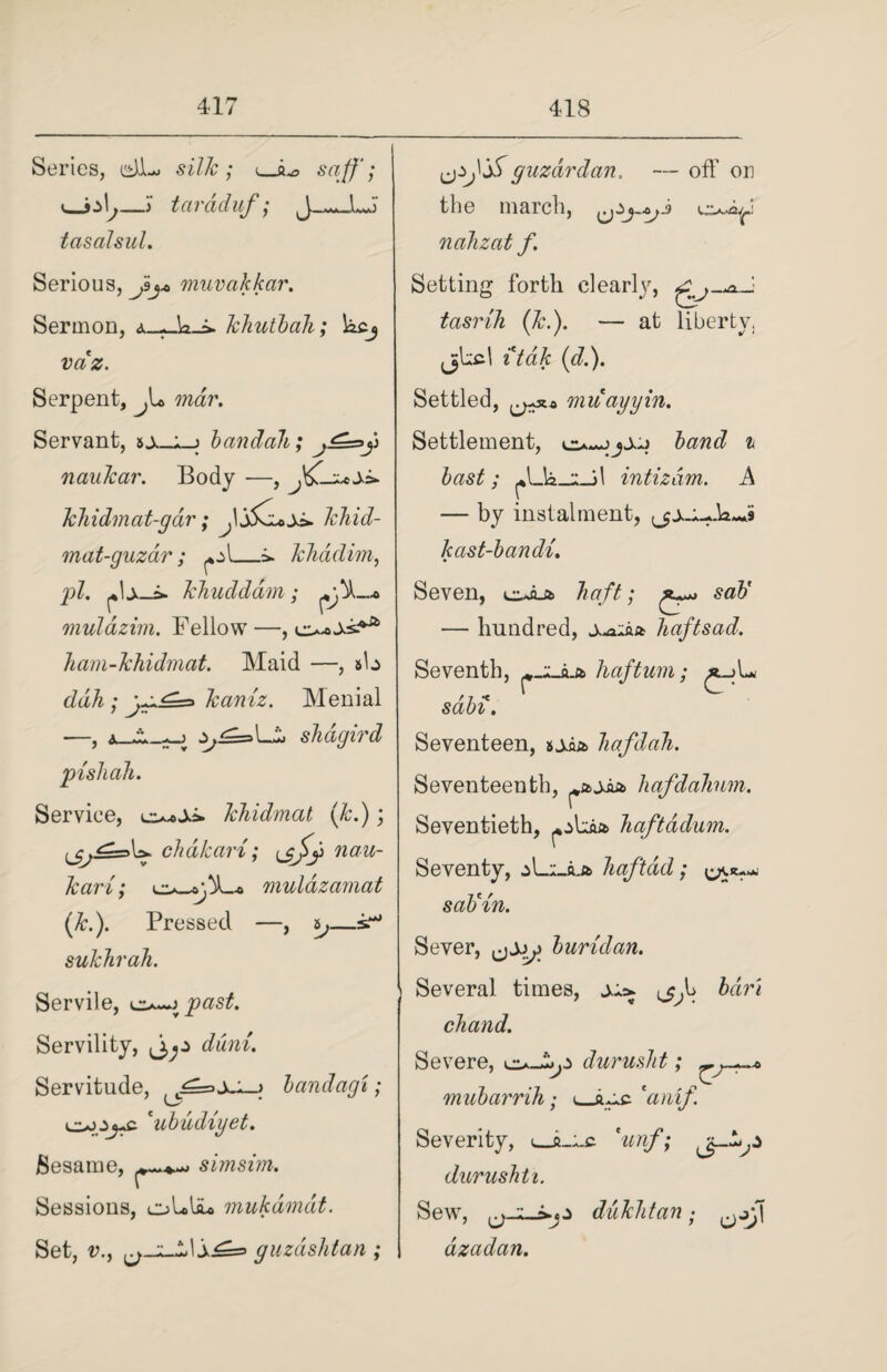 Series, csJJu silk; i_jL, saff; _> tardduf; tcisalsul. Serious, niuvakkar. Sermon, khutbah; kcj vaz. Serpent, Ju, mar. Servant, bandah; naukar. Body —, khidmat-gar; khid- mat-guzdr ; ^\_=». kliadim, gil. f\xJ» khuddam; muldzim. Fellow —, ham-khidmat. Maid —, #ta ddh ; gg^=> kaniz. Menial j,^=s Li slid gird Service, khidmat (k.); L* cJidkari; Lnau¬ kar i; mulazamat (kd). Pressed —, s,—sr* sukhrah. Servile, is^past. Servility, diini. Servitude, ^=> > bandagi; 'ubudiyet. Sesame, simsim. Sessions, oLliu mukdmdt. Set, v., guzdshtan ; guzardan. — off on the march, oi all z at f. Setting forth clearly, tasrih (Jed). — at liberty, jjkcl itdk (d.). Settled, muayyin. Settlement, band i bast; intizam. A — by instalment, kast-bandi. Seven, t^Jut haft; * sab' — hundred, A-aiaa haftsad. Seventh, haftum; £_>L sabi. Seventeen, soia hafdah. Seventeenth, ^ajia hafdahum. Seventieth, ^*j>Laa haftddum. Seventy, oL;_a.a haftdd; sab'in. Sever, burulan. Several times, bdri chand. Severe, durusht; mubarrih; <_kgs. 'anif Severity, *unf; durusht i. Sew, duklitan • dzadan.