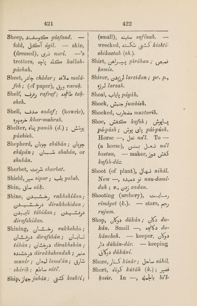 Sheep, s^Ju,j^=s gusfand. — fold, J-^=d dgil. — skin, (dressed), navi. —’s j trotters, A^==> kallah- / V V pachah. Sheet, chddar; &\t> mald- feh ; (of paper), varak. Shelf, i—rafraf; tak- ckeh. Shell, «_iXa sadaf; (kowrie), khar-muhrah. Shelter, Aypandli (d.) ; ^Jhdy pushish. Shepherd, (jh^ chiibdn; chupan; shaban, or skubdn. Sherbet, sJiarbcit. Shield, sipar • yalab. Shin, jjL/ Shine, rakhshidan; dirakhshidan ; tabidan; dirafshidan. Shining, rakhshdn; dirqfshdn; tdbdn ; dirakhshdn ; dirakhshendah munir ; ,jUJ lama an; ' sharik; «.UL> sdti. Ship, j^jahaz; keshti; (small), safinaJi. — wrecked, jj-iX kishti- shikastah (sh.). Shirt, pirdhan ; kamis. Shiver, larzidan; pr. p.f *jjJ larzali. Shoal, ujbb pdyab. Shock, jumbish. Shocked, iyjadu> muztarib. Shoe, kafsh; jI__j pa-push; (jlj pai-push. Horse —, J*j nal. To — (a liorse), J_*J na7 bastan, — maker, jjz kafsh-duz. Shoot (of plant), JI4J nihal. Hew —, y nau-dami- dah ; v., zadan. Shooting (archery), rimdyet (Jed). — stars, rujum. Shop, dukdn; du- kan. Small —, du- kancheh. — keeper, <j^jz J\z dukan-ddr. — keeping ij^jZ dukani. Shore, JzJJ kin dr; J=*.L> sdhil. Short, s\5y> kutah (Jed) ; j~ta kasir. In —, 4-jLb bi'l* «*