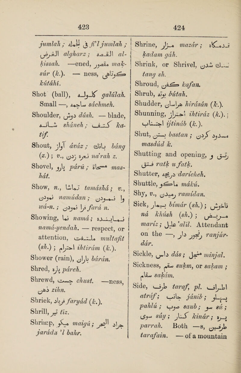 jumlah ; aLII jt fi'l jumlah ; | J1 algharz; &^JL\I al- , kissah. —-ened, mak- sur (k.). — ness, kutahi. Shot (ball), galulah. Small —, sachmeh. Shoulder, lPj-* dash. — blade, shdneh; l, 6 •: ( ka- tif Shout, jV avaz; cdjlj bang (zd) ; v., ^jsJ net rah z. Shovel, Jjh P&ru; iilsf**'® ft?#s- ! hat. Shrine, fy* mazdr; kadam gdh. Shrink, or Shrivel, uA*_ sh. Shroud, kafan. Shrub, dio but ah. Shudder, hirdsan (kd). Shunniug, \ ihtirdz (ltd).: l-jU.-Is.I ijtinab (k.). Shut, bast an ; yjf ^ masdud k. Shutting and opening, j jpJ rath ufatk. Shutter, dariclieh. Show, ft., liUJ tamdshd; v., ijijJ namudan; , ; l5 m-ft.; fard n. Showing, Ui nama; nama-yendah. — respect, or attention, multafit (sh.) • ihtirdm {led). Shower (rain), 0»!/i baran. Shred, s.n pdreh. Shrewd, cto. —ness, zihn. Shriek, farydd (kd). Shrill, tiz. Shrimp, maigu; j^} ^ jar ad a 'l bahr. Shuttle, mdku. Shy, v., r amid an. Sick, bimdr (slid); nd Mush (sh.) ; mariz; J,ic. *alii. Attendant on the —, J\z jyjj ranjur- ddr. Sickle, das; Js*° minjal. Sickness, sukm, or sakam ; sakdm. Side, taraf pi. atrdf; ]dinib; pahlu; saub; jM sd; suy; j\+S kinar; parr ah. Both — s, [JirsJo taraf %in. — of a mountain