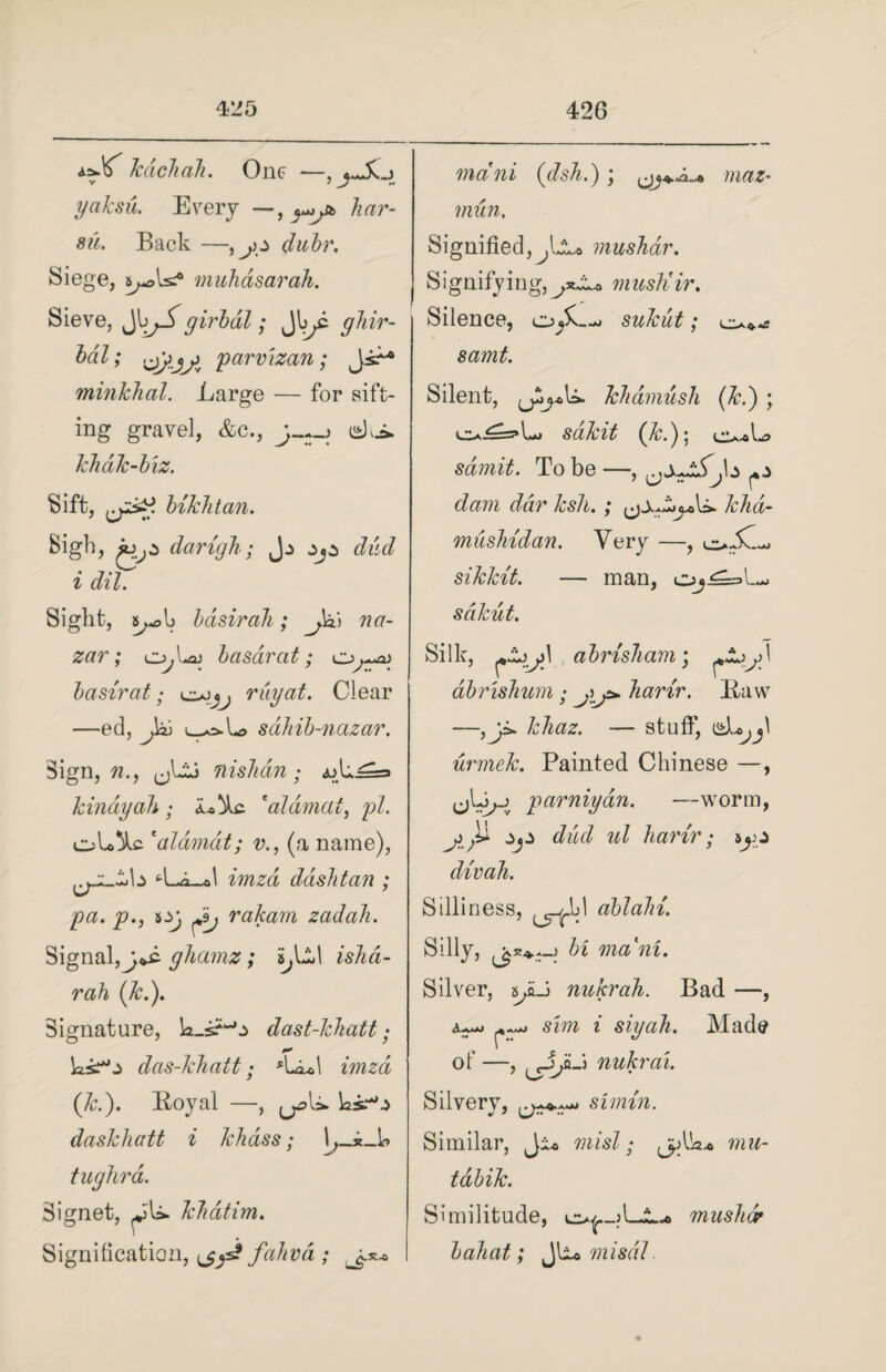 i.zX' kdchah. One —, yaksu. Every —, ^jb har¬ sh. Back —duhr. Siege, 5^5muhasarah. Sieve, Jgirbdl; Jbyi ghir- Idl; jjlj j parvizan; minkhal. Large — for sift¬ ing gravel, &c., j-~-\ khdk-biz. Sift, hikhtan. Sigh, darigh; Jj djz dud i dil. Sight, basirah; na- zar; o,L*j basarat; basirat; ray at. Clear —ed, Jai sahib-nazar. Sign,??., (jlij nishcin; «uL==* kindyah; i*)kc 'aldmai, pi. oU^lc 'aldmdt; v., (a name), tLo_ol dash ta n ; pa. p., rakam zadah. Signal, gliamz; 5,111 ishd- rah (k.). Signature, k.sHj dast-lchatt • ksr°o das-Jchatt• ([1c.). Royal —, ^U. ks.w.> daskhatt i khass; tughrd. Signet, Jfl*. khdtim. Signification, ^ys? fahvd ; mcini (dsh.); maz- mun. Signified, mushar. Signifvio g, musliir. Silence, j sukut; samt. Silent, khamush (&.) ; e>^=5»L. (&.); cIa^U sdmit. To be —, dam ddr ksh.; kha- mushidan. Very —, o;.C sikkit. — man, sdkut. Silk, JZjjS. abrisham; dbrishum; jj*. harir. Raw —,ji. khaz. — stuff, d^yl urmek. Painted Chinese —, parniyan. —worm, dud ul harir; divah. Silliness, obtain. Silly, bi mani. Silver, SJ nukrah. sim i siyah. Bad —, Made of —, nukrai. Silvery, simin. Similar, Ji* mist; j>Ak* niu- tdbik. Similitude, mushar bahat; Jlio misdl.