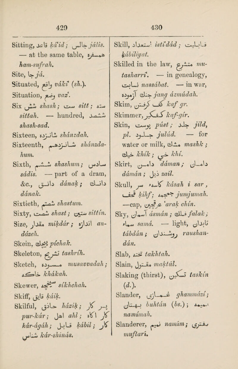 Sitting, kaid; .jdlis. — at the same table, Jiam-sufrah. Site, Situated, valci (sh.). Situation, was. Six skasli; sitt; ai-j sittoh. — hundred, shash-sad. Sixteen, s.yyjb> shanzdah. Sixteenth, shdnzda- hum. Sixth, shashum; — part of a dram, &c., ,3_jb danak ; dLJb danak. Sixtieth, shastum. Sixty, lzsudi shast; sittin. Size, jijsu mikdar; an- dazeh. Skein, UibH pichak. Skeleton, taskrih. Sketch, musavvadah; khakah. Skewer, as?^*1 silchchah. Skiff*, ,jAS kdik. Skilful, jjiL* hdzik; j->t pur-kdr; Jal ahl; b\f\ kar-dgah; J-jli kabil; ^L£» kdr-shinds, Skill, istiddd; oJuLi fadbiliyat. Skilled in the law, mu- tasharri, — in genealogy, c»Lj nassdbat. — in war, 5.W,! jang dzmudah. Skim, kaf gr. Skimmer,kaf-gir. Skin, cu-jjj pust; jJb. jild, pi. julud. — for water or milk, i^lJLo mashk ; kink; khi. Skirt, ^_ob daman; ^L-ob daman; Jb zail. Skull, kdsah i sar, i_as? kihf; ^■sZ^r jumjumah. —cap, ’Watft chin. Sky, dsmdn ; dibs falak; >L,*> sama. —• light, tdbddn; raushan- dan. Slab, Aiii' takhtah. Slain, JyJu maktul. Slaking (thirst), taski'n W- Slander, ghammazi; bnhtdn (bs.) \ a^^.« namimah. Slanderer, namim; muftaru