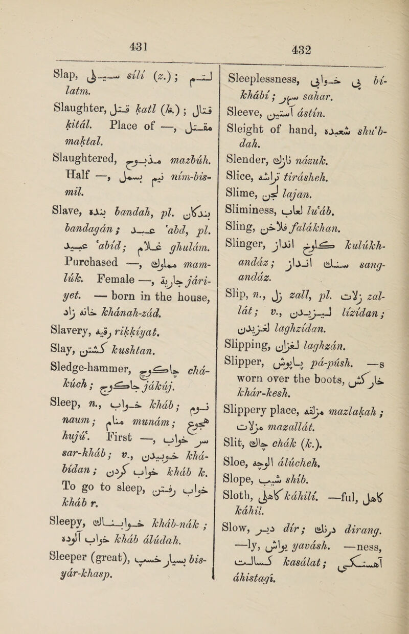 432 telap, sill (#.) j latm. Slaughter, JsJ katl (k) ; Jbi kited. Place of —, Jr ^ maktal. Slaughtered, mazbuh. Half —, J*«o pj nim-bis- mil. Slave, ixj bandah, pi. J^x+> bandagdn; j_,_c 'aid, pi. S^c 'abid; ^_c ghulam. Purchased -—, mam- luk. Female —, jdri- yet. — born in the house, z\j <aiU. khanali-zad\ Slavery, rikkiyab. ®l^y> ^j****.^'' kushtan. Sledge-hammer, chd- kuch ; jtikuj. Sleep, n., khab; ^ \ naum • mundm; pjsP huju. First —, ^ sar-khab; v., M«- fodan; &. To go to sleep, ^_9j khab r. Sleepy, a)U_il,_i. Tchab-ndh ; sjjll khab dludah. Sleeper (great), t^J^.bis- yar-khasp. Sleeplessness, (j, bi- khdbi ; sahar. Sleeve, as tin. Sleight of hand, sj^*£ shu'b- dah. Slender, djj nazuk. Slice, 4.^\J tirdsheh. Slime, J lag an. Sliminess, ujUJ ludb. Sling, falakhan. Slinger, jljjl kulukli- andaz; jljJl sang- andaz. Slip, n., J; zall, pi. o )lg zal- lat; v., lizidan; (jj.jy.iJ laghzidan. Slipping, (jJiJ laghzdn. Slipper, u^jjLj pa-push. — s worn over the boots, ijS'jx* khar-kesh. Slippery place, <u1y<> mazlakah ; mazallat. Slit, i»)U. chdk (k.). Sloe, <3.&.jJI dlucheh. Slope, L—Aaa>J shib. Sloth, (JalTkahili. —ful, Ja>K Tcdhil. Slow, dir; dirang. —Ij, yavash. —ness, lLv—5 kasalat; ahistagi.
