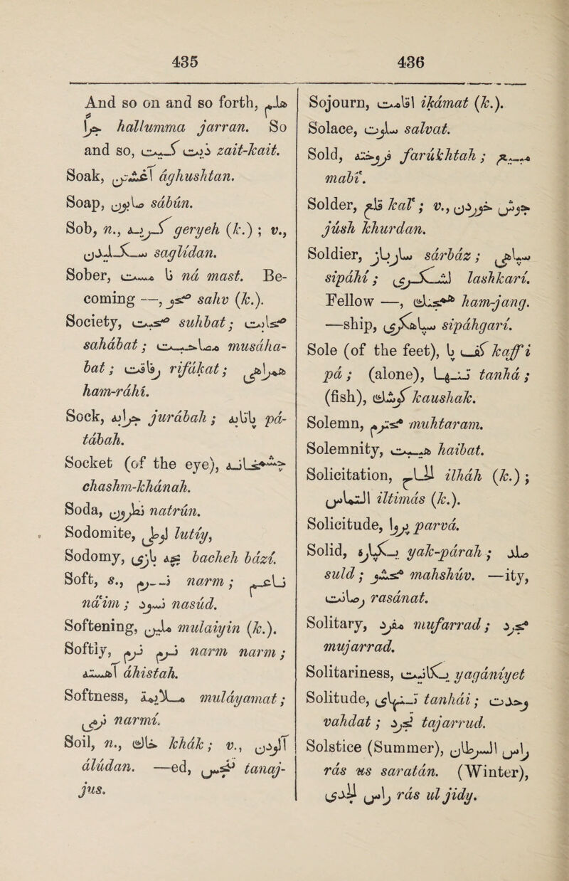 And so on and so forth, JU> * . ' ]*• hcillumma jarran. So and so, oji zait-kait. * .♦ •* Soak, dghusktan. Soap, sdbun. Sob, w., geryeh (k.) ; v., saglidan. Sober, b nd mast. Be¬ coming —, js.^ sahv (k.). Society, o-s*° suhbat; u*jlsr® sahabat; La* musdha- bat; toils, rifdkat; kam-rahi. Sock, jurabah ; ajlj'b tdbah. Socket (of the eye), aJLs.*^ chashm-khdnaJi. Soda, tjyja) natrun. Sodomite, JejJ lutiy, Sodomy, ^b && bacheh bazi. Soft, s., —3 narm; ^_clj naim ; nasud. Softening, mulaiyin (k.). Softiy, narm narm; dkistah. Softness, middyarnat; narnii’ Soil, n., (£)U* khak; v aludan. —ed, ianaj- jus. Sojourn, ikamat (k.). Solace, Ojl-o salvat. Sold, farukhtah ; rnabi. Solder, ^.13 kat ; v., jush kkurdan. Soldier, jlojUi sdrbdz; sipaki; 1 laskkari. Fellow —, cAs** kam-jang. —ship, sipakgart. Sole (of the feet), b u-if i (alone), tanka; (fish), kaushak. Solemn, ^p*? muktaram. Solemnity, haibat. Solicitation, ^bJJ illidh (k.) ; iltimas (k.). Solicitude, 1yj^parva. Solid, s,L£l_> yak-pdrah ; jJLs suld; j£.s? mahshuv. —ity, io3b<?, rasdnat. Solitary, mufarrad; ^.s.-0 mujarrad. Solitariness, toJbCj yagdniyet Solitude, tanhdi; vakdat; Zjs! tajarrud. Solstice (Summer), w saratdn. (Winter), ^ja\j ras uljidy.