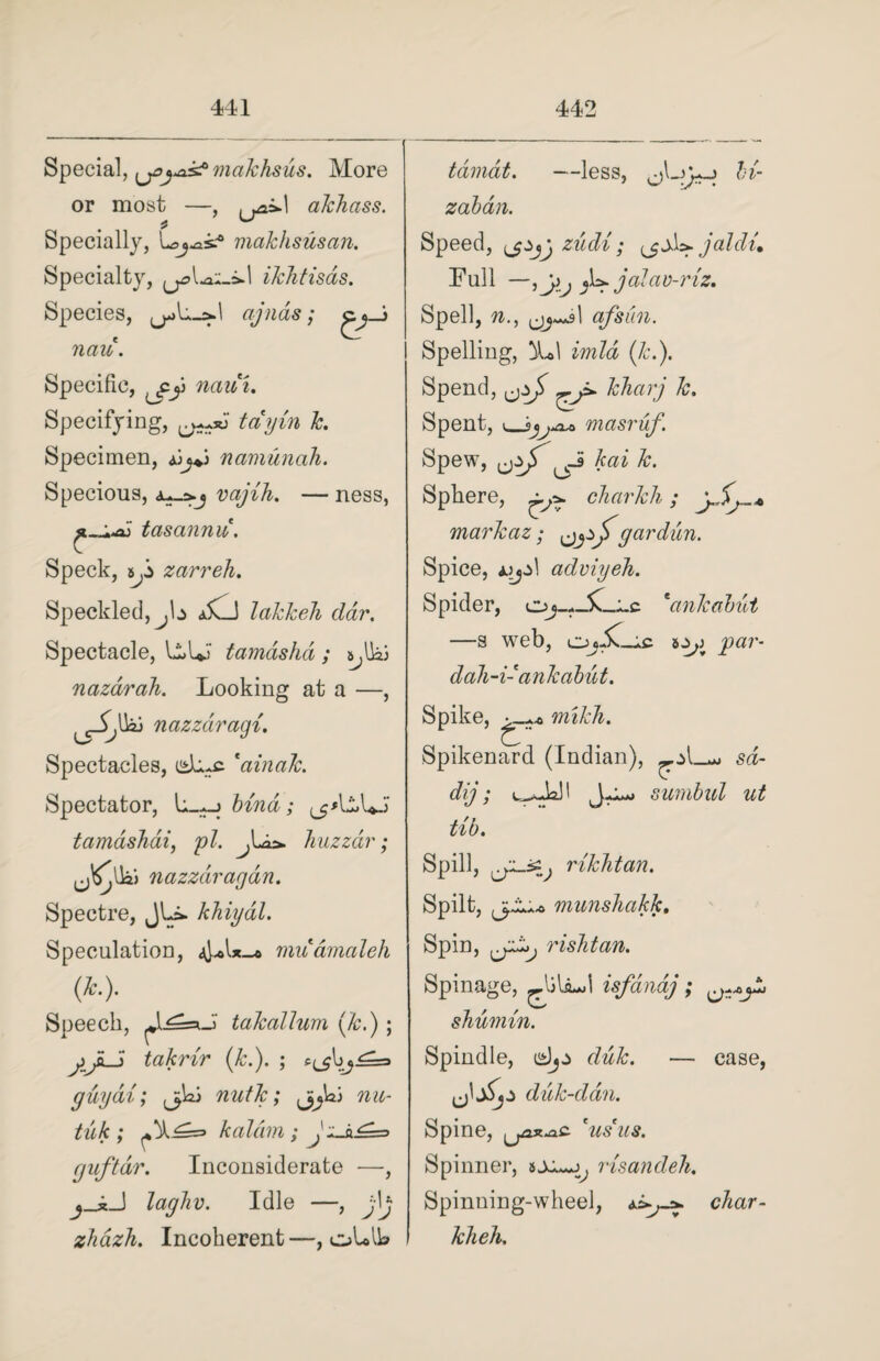 Special, ^joyis? makhsus. More or most —, .^25*1 akhass. Specially, l^osc0 makhsusan. Specialty, ikhtisas. Species, ajnas; nau. Specific, naui. Specifying, tayin k. Specimen, jjj*S namunah. Specious, vajih. — ness, tasannu. Speck, zarreh. Speckled, jb a5vJ lakkeh ddr. Spectacle, U*l*J tamashd; s^lk; nazdrah. Looking at a —, lnazzaragi. Spectacles, dn-c *ainak. Spectator, bind; tamashai, pi. ^Lia. huzza?'; nazzdi'agdn. Spectre, JLi. khiydl. Speculation, muamaleh m- Speech, JL^auJ takallum (&.); jlJk-5 takrir (Jc.). ; e.^\zj^s> guydi; j;Wj nutk; tuk ; kaldm ; Jz-k£=s guftdr. Inconsiderate —, j_4J laghv. Idle —, jh zhdzh. Incoherent—, oLAL tdimat. —less, jUyo hi- zaban. Speed, zudi; (jjU jaldu Full —jU jalav-riz. Spell, n., 1 qfsiin. Spelling, (&.). Spend, khaij k. Spent, i_ij^xo masruf. Spew, _3 kai k. Sphere, charkh; ySj.„* markaz ; gar dun. Spice, u_jz\ adviyeh. Spider, o1ankabut —s web, OjjC-ic pa?'- dah-i- ankabut. Spike, mikh. Spikenard (Indian), sd- dij; J-i-j su??ibid ut tib. Spill, rikhtan. Spilt, munshakk. Spin, rishtan. Spin age, ^Ailiud isfandj; shumin. Spindle, djj> dick. — case, jit,* dick-dan. Spine, US US. Spinner, risandeh. Spinning-wheel, char- kheh.
