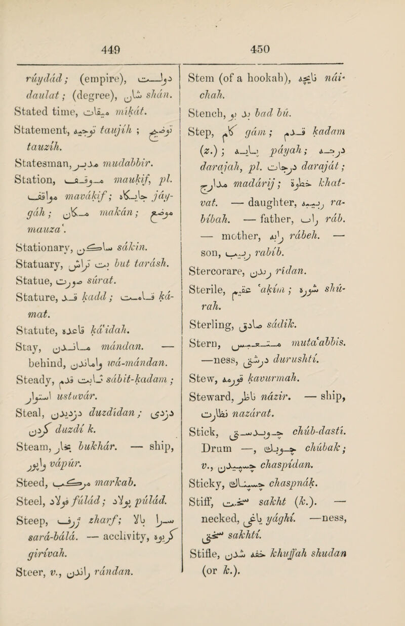 ruyddd; (empire), daulat; (degree), ,jbi> shall. Stated time, mikdt. Statement, tauzih. Statesman,mudabhir. Station, maukif., pi i_mavakif; sbLjU. j&r gdh; makan; mauza \ Stationary, sdkin. Statuary, ,Jk\J o; hut tarcish. Statue, 0^^ surat. Stature, S-a kadd; o_«Li kd- mat. Statute, sj-cla kaidah. Stay, mdndan. — behind, wd-mdndan. Steady, cajU sabit-kadam; ustuvdr. Steal, duzdidan; duzdi k. Steam, jUc bukhar. — ship, jy\j vdpur. Steed, markab. Steel, diy fuldd; zdjj puldid. taujih ; Steep, <—Vb sard-bald. — acclivity, girivah. Steer, v., ^\j randan. Stem (of a hookah), as^b nai* chaJi. Stench,^ s> bad bu. Step, ^6 gam; kadam (z.) ; a_j_L) payah; a_i»y darajali, pi. coUy darajat; maddrij; ijai* kliat- vat. — daughter, ra- bibah. — father, i—> \j rdb. — mother, ^ rabeh. —• son, uJj rabib. Stercorare, ,j0j^ ridan. Sterile, *akitn ; rah. Sterling, jpL> sadik. shu- Stern, mutaabbis. —ness, jciy durushti. Stew, kavurmah. Steward, ^bb ncizir. — ship, o^Uai nazdrat. Stick, chub-dasti. Drum —, chubak; v., chaspidan. Sticky, chaspndk. Stiff, o-s.* (&.). — necked, ^b ydghi. —ness, d*- sakhti. Stifle, aii. khuffah shudan (or &.).