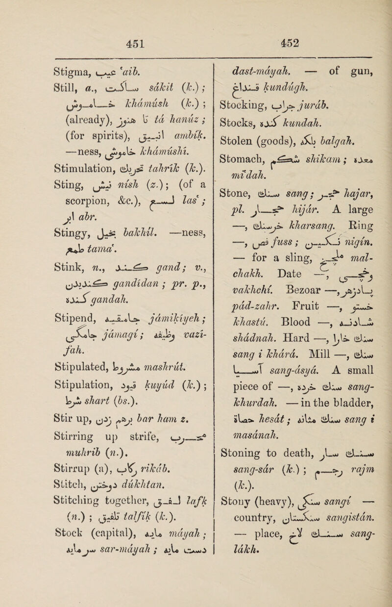 Stigma, caib. Still, o-iL sdJcit (Jc.); &■ kh&mush (Jc.) ; (already), w+st li td hanuz : (for spirits), arnbik. —ness, khdmushi. Stimulation, dojsa tahrik (Jc.). Sting, (jiJ nisli (z.); (of a scorpion, &c.), Zas* / Ji 1 air. Stingy, J-js bakhil. —ness, tama. Stink, n., gand; v., gandidan ; pr. p., iy*S gand all. Stipend, a_JL*L». jdmikiyeh; .Cu ^-r jamagi ; A&ibj vazi- fah. Stipulated, mashrut. Stipulation, zjJ kuyud (Jc.); Lp shart (Is.). Stir up, ^zg bar ham z. Stirring up strife, ^_s.-0 mulirib (n.). Stirrup (a), riledb. Stitch, duJclitan. Stitching together, j-iJ lafk (n.) ; (j-Jilj ialfik (Jc.). Stock (capital), ajU may ah; aj_U j*> sar-mdyah ; aA* o-o of gun, dast-mdy ah. — kundugh. Stocking, ^jf^jurdk Stocks, kundah. Stolen (goods), A$d balgah. Stomach, shikam; sAst* midah. Stone, du-*» sang; hajar, pi. hijdr. A large —, di-yi* kharsang. Ring —, ^ja.3 fuss ; nigin. — for a sling, mat- cliakh. Date —, valchchi. Bezoar - pdd-zahr. Fruit —, jl -,J&gz\-)f Jchastu. Blood —, a-JjI shadnah. Hard —, di- sang i Jclidra. Mill —, d;^ L_*d sang-asya. A small piece of —, *Zji>. d*.*> sang- Ichurdah. — in the bladder, sLaa. hesdt; Ailio d^ sang i masdnah. Stoning to death, d-X-*» sang-sar (Jc.) ; rajm (Jc.). Stouy (heavy), sangi — country, sangistdn. — place, d-A__ sang- lalch.