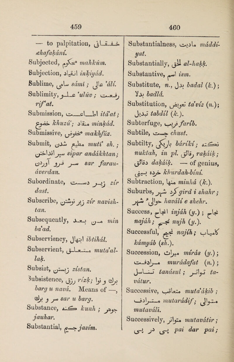 — to palpitation, rthafakani Subjected, mahkum. Subjection, .jUul inkiyad. Sublime, sami; 'dll Sublimity,^JLc 'uluv ; rif'at. Submission, eu_cl_LI itaat; Tchuzu; zVsL* minkdd. Submissive, makhfuz. Submit, muti sh. • sipar andakhtan; jj-* j-»* sar far cm- aver dan. Subordinate, o—mO zir dast. Subscribe, jg zir navisli- Substantialness, out* maddi- yat. Substantially, j>11 al-hakk. Substantive, ^\ ism. Substitute, n., badal (k.) ; Vjj badla. Substitution, taviz (n.)\ JjXj tabdil (k.). Subterfuge, farib. Subtile, chust. V Subtilfcy, yT,b bdriki; ^^=6 nuktah, in pi. ^ rakdik; <3^ dakaik. — of genius, kburdah-bini. Subtraction, minhd (k.). Suburbs, gird i shahr; h avail e shehr. tan. Subsequently, min baad. Subserviency, ibtihdl. Subservient, mutual- lak. Subsist, zistan. Subsistence, ^ rizk; \f barg u navd. Means of —, S S“ sar u barg. Substance, kunh ; j jauhar. Substantial, jasim. Success, CU! injah (y.) ; U najah; nujh (y.). Successful, najih; kamyab (sh.). Succession, mtrds (y.); muradafat (n.); ^j«*jl—j tanasal} ta— vdtur. Successive, v-JiUx* mutaakib ; >—mutaradif; \yz.+ mutavali. Successively, jdy* mutavatir; (jri uri Pai dar Paii