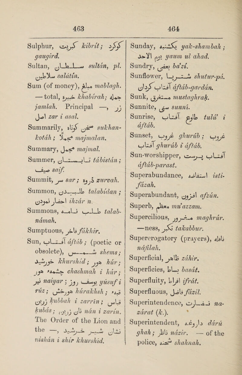 Sulphur, kibrit; gaugird. Sultan, _uj sultan, pi. saldtin. Sum (of money), jJ.-* mablagh. — total, khabirah■ jamlah. Principal —, jj J-l zar i asal. Summarily, sukhan- kotah; majmalan. Summary, majmal. Summer, tabistan; i o - ^~» sctif. Summit, sar ; ijf zurvah. Summon, talabidan ; I ihzdr n. Summons, a_*L> l_*-LL talab- ndmah. Sumptuous, jAafdkhir. Sun, ujLjl-sT dftdb; (poetic or obsolete), —i, shems; khurshid; hur ; chaslimah i hur; j* naiyar : jJ; uji»j» yusuf i ruz; hurakhsh ; tfjj kubbah i zarrln ; kubds; rJiA\ cilj nan i zarin. The Order of the Lion and nishan i shir khurshid. Sunday, yak-shambah ; J^Vl jyj yaum ul ahad. Sundry, bazi. Sunflower, shutur-pd. dftdb-garddn. Sunk, mustaghrak. Sunnite, ^ sunni. Sunrise, i^LlsT cjlh tulu i dftdb. Sunset, '-gjjd ghurub; lpjjC. c-jb.91 ghurub i dftdb. Sun-worshipper, i, A.zk\ dftab-parast. Superabundance, a^L^I isti- fdzah. Superabundant, afzun. Superb, muazzam. Supercilious, maghrur. —ness, jSd takabbur. Supererogatory (prayers), ndfilah. Superficial, zdhir. Superficies, L>Lj basat. Superfluity, Ll^sl if rat. Superfluous, ^As fdzil. Superintendence, o.L-i_j na- zarat (kf Superintendent, a.cJ;L ddru ghah; f>{) ndzir. — of the police, a-s.w shahnah.