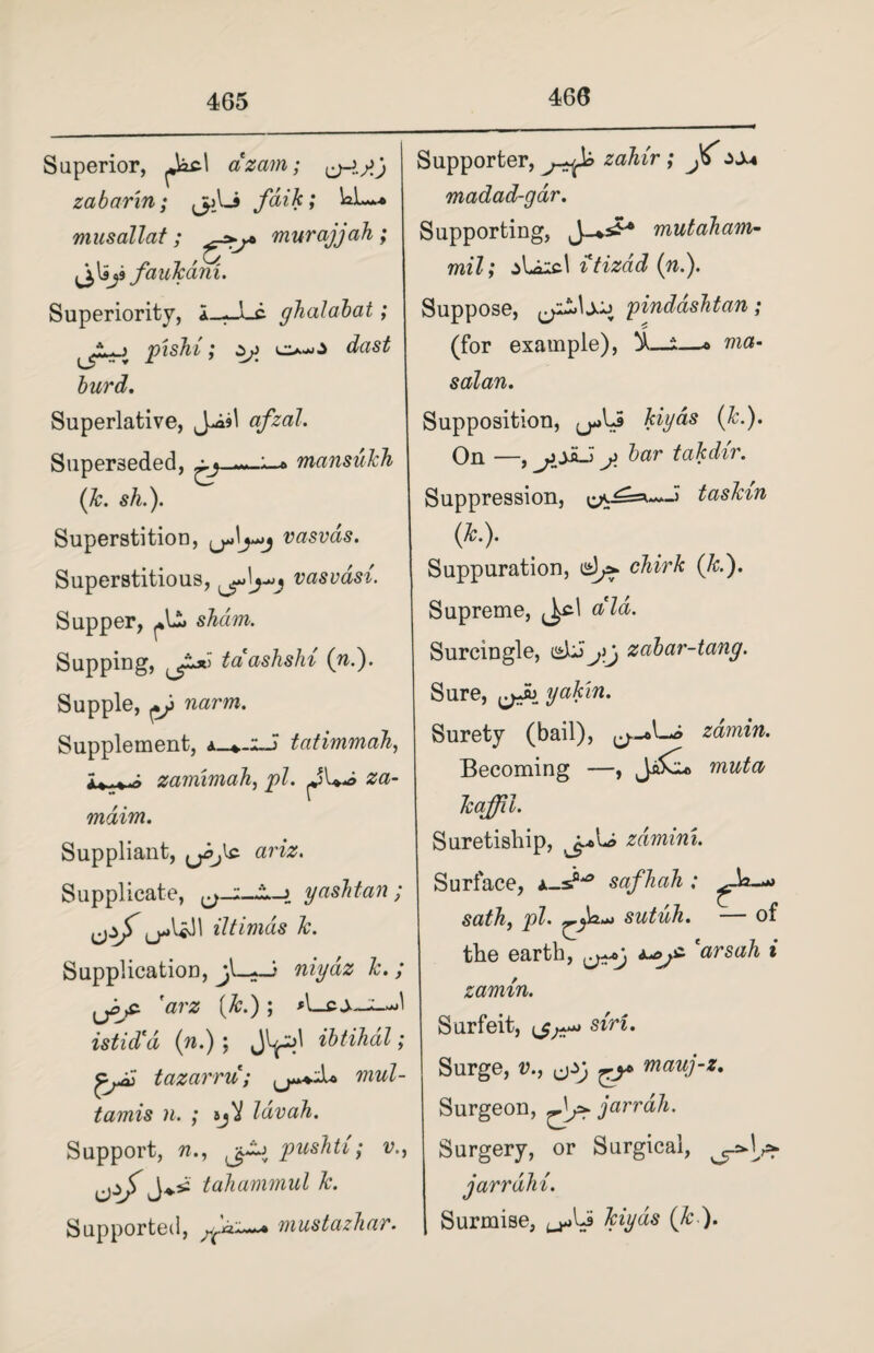 466 Superior, azam; zabarin; jp_Li fdik; WL~# mnsallat ; murajjah ; faukdni. Superiority, i_—Lc ghalabat; . 3 pishi; o-o burd. Superlative, afzal. Superseded, ^ mansuhh (lc. sh.). Superstition, (jJj-jj vasvds. Superstitious, vasvdsi. Supper, sham. Supping, taashshi (w.). Supple, ?iarm. Supplement, tatimmah, zamimah, pi. za- maim. Suppliant, ^^ic aria?. Supplicate, yashtan ; Uif iltimds lc. Supplication, niydz lc. ; 'arz (&.) ; A istidid (n.) ; ibtihdl; tazarru; mul- tamis n. ; sjV Idvah. Support, n., pushti; v., tahammul lc. Supported, mustazhar. Supporter, zahir ; zs* madad-gdr. Supporting, J_*s£* mutaliam- mxl; ^IaicI itizdd (n.). Suppose, pinddshtan; (for example), *—* ma- salan. Supposition, (j*>LS kiyds (Jc.), On —, ojii^ bar takdir. Suppression, taskin (Jc.). Suppuration, chirk (Jc.’). Supreme, ^c\ aid. Surcingle, ehJj\j zabar-tang. Sure, LfJj yakin. Surety (bail), zamin. Becoming —, muta kaffil. Suretiship, zdmini. Surface, safhah ; sutuh. — of tlie earth, *arsah i zamin. Surfeit, s*r*- Surge, v., mauj-z. Surgeon, jarrah. Surgery, or Surgical, jarrdhi. Surmise, kiyds (lc ).