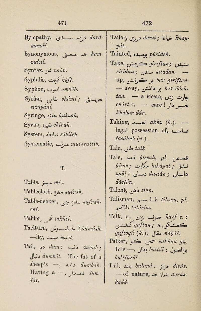 Sympathy, fjs_*_*ZjZ dard- mandi. Synonymous, ham- mam. Syntax, j52 nahv. Syphilis, eus/ kuft. Syphon, ambub. Syrian, shdmi; suriyani. Syringe, Alas. huknah. Syrup, tjJj shiruh. System, zdbiteh. Systematic, mutarattib. T. Table, y « miz. Tablecloth, Sjiu» sufrah. Table-decker, sufrah- chi. Tablet, s? takhti. Taciturn, khdmush. —-lty, samt. Tail, ^z dum; <^fj'z zanab; jUj dumbed. The fat of a sheep’s —, a.J z dumbah. Having a —, dum- ddr. Tailor, ^j^z darzi; LLi* khay- yat. Tainted, sj^^ pusideh. Take, giriftan; sitidan • sitadan. — up, j> bar giriftan. — away, y£*\z j bar dash- tan. — a siesta, ^zj o,U chart z. — care 1 fz khabar dar. Taking, s_*d akhz (k.). — legal possession of, tasahub (n.). Talc, jjlL talk„ Tale, kissah, pi. ^ kisas; oA>o. hikayat; JJLi nakl; ^Jc^z dastan ; dastan. Talent, ^z zihn. Talisman, tilsam, pi. taldsim. Talk, v., ^zj harf z. ; fj-L.hS'guftan ; n., guf toga (Jci); JbU makdl. Talker, j^=> sukhan gu. Idle —, Jlkj battdl ; budfuzul. Tall, jd> buland; j\jZ diraz. — of nature, Js dardz- kadd.