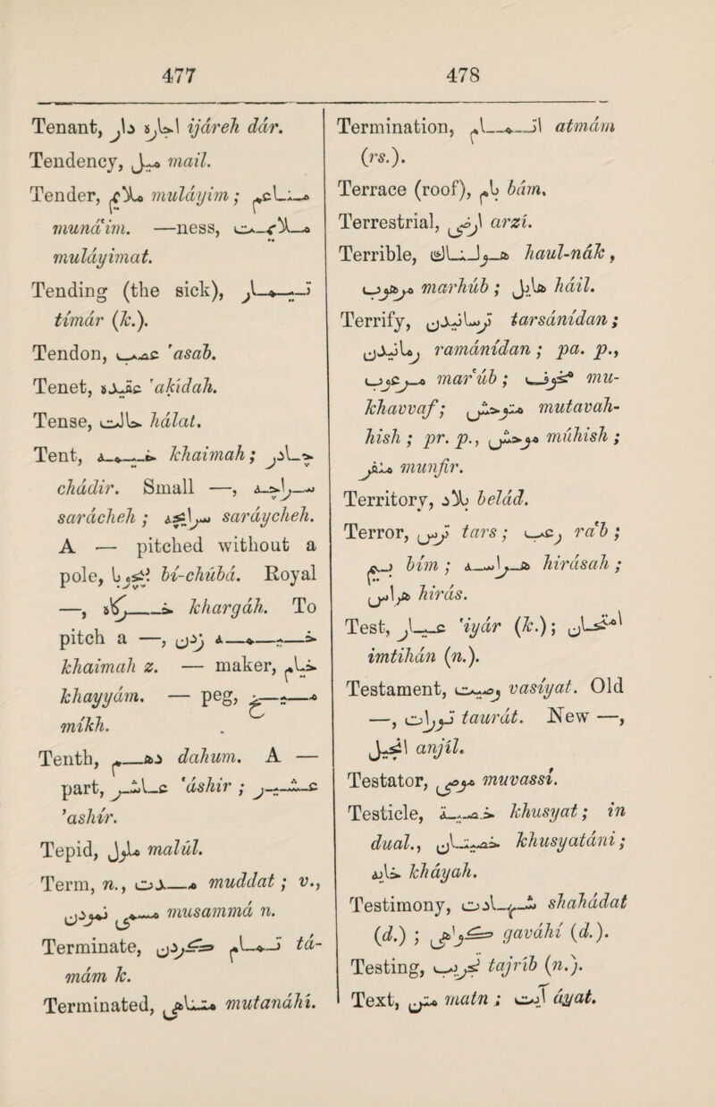 Tenant, a^UI ijdreh ddr. Tendency, J*® mail. Tender, muldyim; munciim. —ness, •• muldyimat. Tending (the sick), timar (k.). Tendon, ^.^s. 'asab. Tenet, fakidab. Tense, o)U> hdlat. Tent, li.li aim ah, A?- chddir. Small — saracheh ; L*» sardycheh. A •— pitched without a pole, bi-chubd. Royal —, _i. khargah. To pitch a —, a—*—-—=» khaimah z. — maker, ^Li. khayydm. — peg, —* mikh. Tenth, ^_*j> dahum. A — part, ’aslrir. Tepid, malul. Term, n., muddat; v., musammd n. Terminate, wdw Ar. Terminated, mutanahu Termination, ^*1_atmdm (rs.). Terrace (roof), Terrestrial, am. Terrible, haul-naJc, marhub ; JjU hail. Terrify, tarsdnidan; ramdmdan; pa. p., marub; mu- khavvaf; mutavah- liish ; pr. p., muhish ; jhLt> munfir. Territory, ^ beldd. Terror, tars; rab ; him ; hirdsah; ^ hirds. Test, jL+jb. 'iydr (Jc.); imtihdn (n.). Testament, vasiyal. Old —, ol^J taurdt. New , anjiL Testator, ^>j* mnvassi. Testicle, khusyat; in dual., ^1-;^ khusyatdni; ajli. khayah. Testimony, sliahddat (d.) ; guv alii (d.). Testing, ^jsi tajrib (n.). Text, ^ main ; ooj dyat.