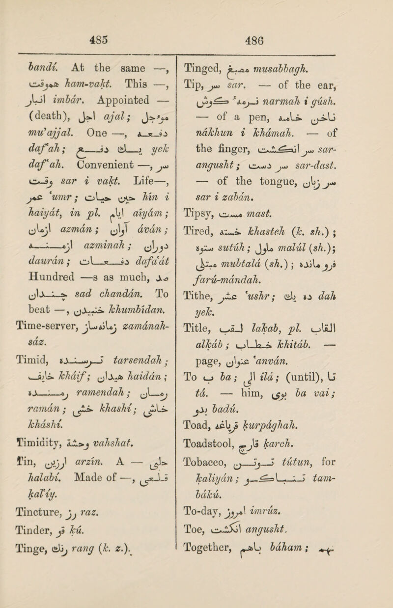 bandi. At the same —, dJj** ham-vakt. This —, j[+j\ imbdr. Appointed — (death), J*.| ajal; mu'ajjal. One —, daf ah; £_dl_0 yek daf' ah. Convenient —, Lz+Jij sar i vakt. Life—, j+s. 'umr ; oL> hm i haiydt, in pi. aiydm; (jLjl azman; avdn ; a—1—v,! azminah ; daurdn; ol_*_daf a at Hundred —s as much, ±0 sad chanddn. To beat —, khumbidan. Time-server, jUajUj zamdnah- sdz. Timid, tarsendah • __fijla- khaif; ,jlsto> haiddn ; _:_oj r amend ah; J\_ ramdn • , JJ* khashi • , Ali. khashi. Timidity, vahshat. Tin, arrm. A — halabi. Made of —, ^xJlS kal'iy. Tincture, Tinder, jS Tinge, etb, (&. z.). Tinged, musabbayh. Tip, sar. — of the ear, narmah i push. — of a pen, ndkhun i khamah. — of the finger, ^-■1*sar- angusht; eu.*o sar-dast. — of the tongue, sar i zaban. Tipsy, mast. Tired, khasteh (Jc. sh.) ; sutuh; JjL malul (s/n); mubtald {shi) ; j^s faru-mdndah. Tithe, 'ushr; i^b dah yek. Title, u^H_J lakab, pi. alkdb ; khitab. — page, 'anvdn. To v_j ; 11 ild; (until), U td. — him, ijj) ba vai; badii. Toad, acIjf kurpdghah. Toadstool, karch. Tobacco, ^_~j_) tictun, for kaliyan; tarn- baku. To-day, j^\ imruz. Toe, angusht. Together, bdham; ^
