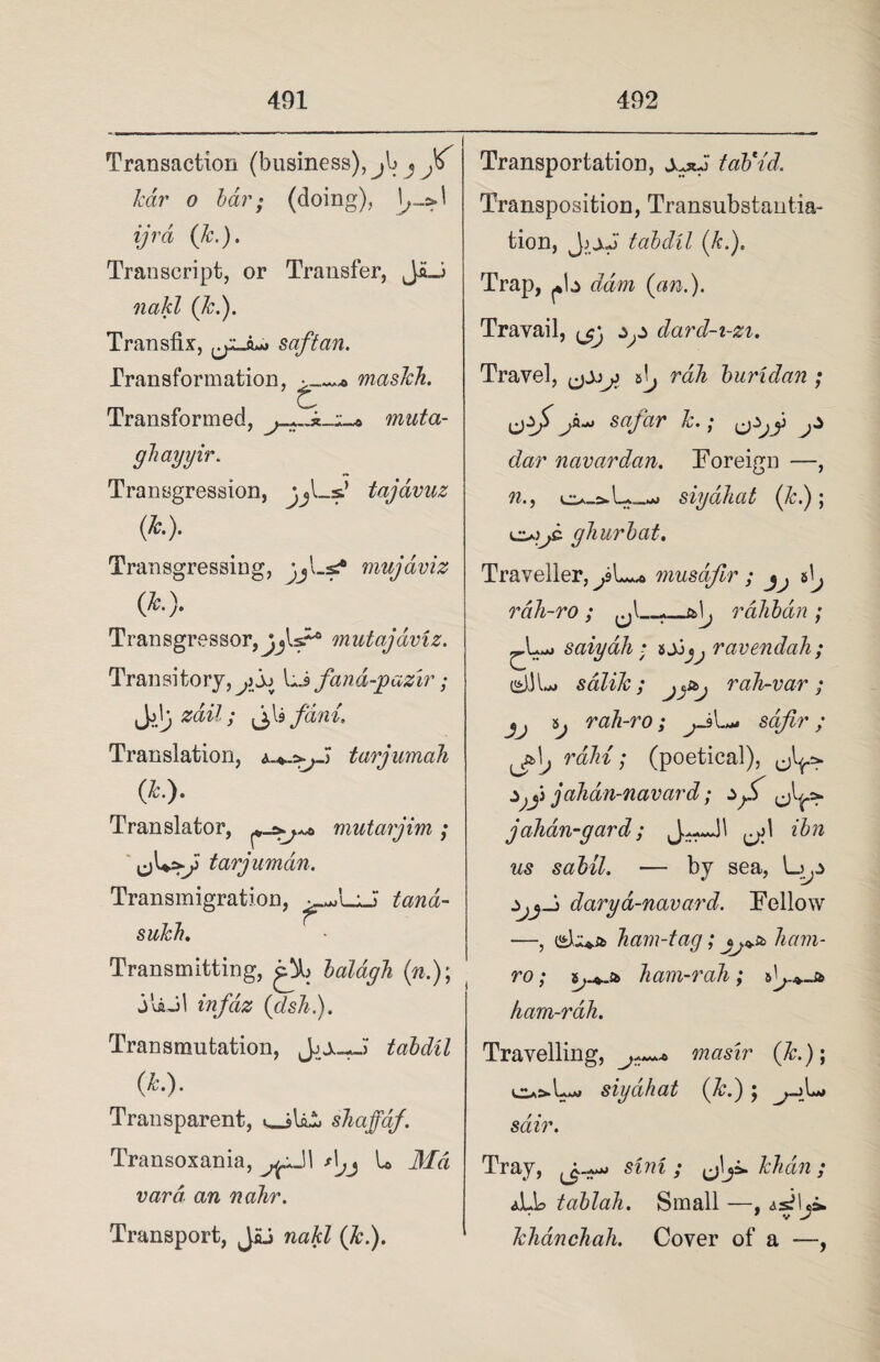 Transaction (business), jb j Js Tear o bar; (doing), ^->1 ijrd (Jc.). Transcript, or Transfer, Jft_i nakl (Jc.). Transfix, saftan. Transformation, rnasJch. Transformed, muta- ghayyir. Transgression, jj—sl tajavuz (k). Transgressing, jjLs? mujaviz (*•)• Transgressor,mutajaviz. Transitory,^) jj lfand-jpazir; Ji'; #cm7; i fani. Translation, tarjumaJi (*•)• Translator, mutarjim; tarjumdn. Transmigration, tana- sukh. Transmitting, balagJi (n.); juuil infdz (dsh). Transmutation, Jjju-J tabdil (Jc.). Transparent, shaffdf. Transoxania, U Md vara an nahr. Transport, JLS (&.). Transportation, taVid. Transposition, Transubstantia- tion, tabdil (k.). Trap, pb dam (an.). Travail, dard-i-zi. Travel, tj rah buridan ; sagar k.; dar navardan. Foreign —, n., siyahat (k.); oo/ gJiurbat. Traveller, musdfir ; jj rdh-ro ; *_rahbdn ; saiydh; ravendah; e)JL> salik ; j^stj rah-var; tj rah-ro; ^J>L- sdfir; 'jtS.j rain; (poetical), jahdn-navard; zjJ jahdn-gard; ibn us sabil. ■— by sea, —, ham-tag; ham- ro; ham-rah; ham-rah. Travelling, masir (k.)\ siyahat (Jc.); ^_>L> sdir. Tray, sini ; khdin ; *LL> tablah. Small —, kJianchah. Cover of a —, darya-navard. Fellow