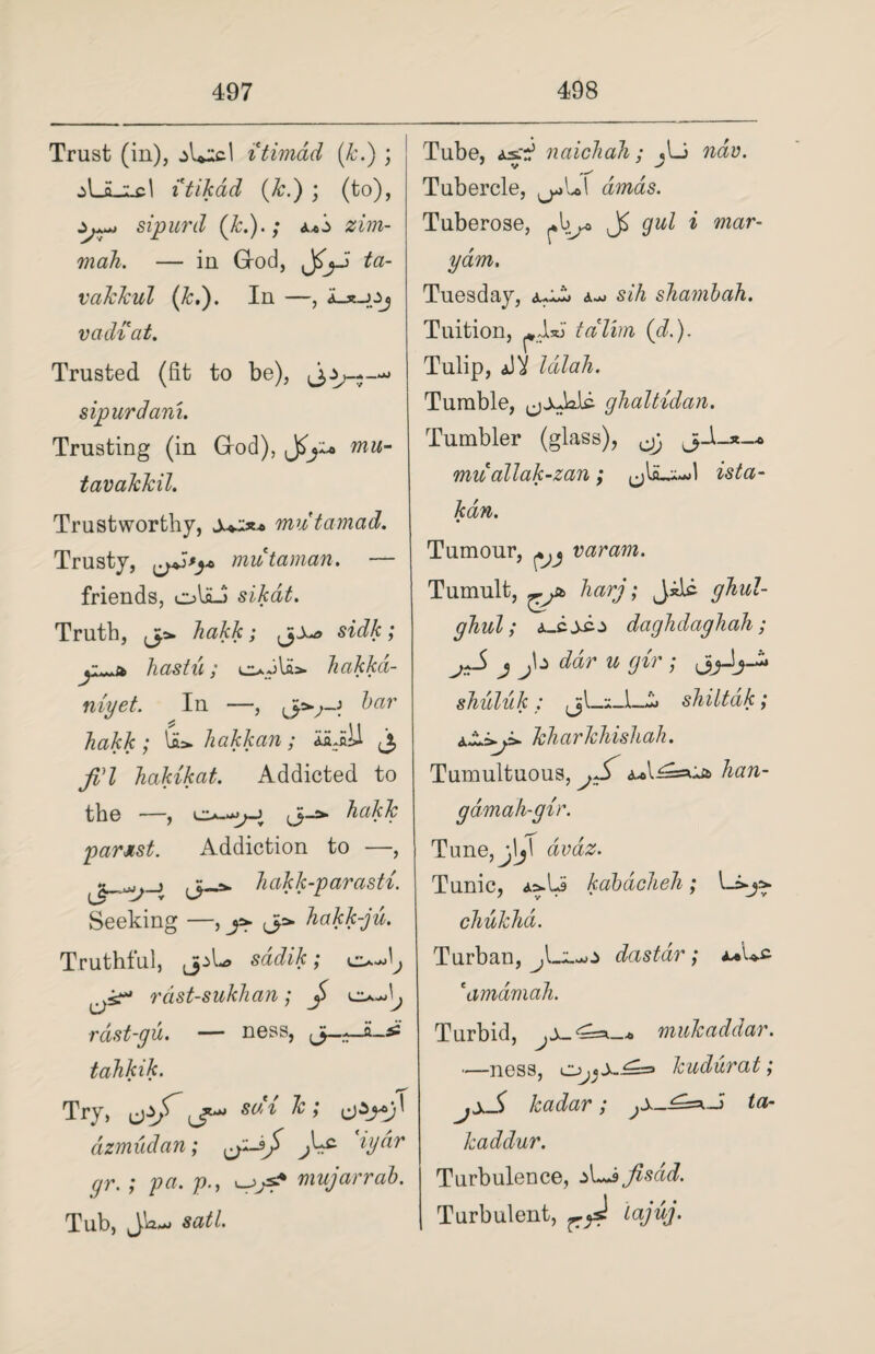 Trust (in), ,A*icl itimad (k.) ; itikad (k.) ; (to), sipurd (k.).; zim- mah. — in Grod, JS'jJ ta- vakkul (k.). In —, k-x-JZj vadiat. Trusted (fit to be), sipurd am. Trusting (in Grod), Jmu- tavakkil. Trustworthy, mutamad. Trusty, mutaman. — friends, oUJ sikat. Truth, jp* hakk; sidk; , i-- hastu; c*ola> hakkd- niyet. In —, bar hakk; U». hakkan; i'LiW j, jVl hakikat. Addicted to the —, j j-a. parsst. Addiction to —, j v hakk-parasti. Seeking —, ja. ja. hakk-ju. Truthful, (jpL> saii/c; rdst-sukhan; J e^L> rdst-gu. — ness, tahkik. Try, sai lc; dzmudan; tjzsj) iydr gr.; pa. p., mujarrab. Tub, JWm> sail. Tube, naichah; jLi ndv. Tubercle, awas. Tuberose, *1^* gul i mar- yam, Tuesday, aoj sjA shambah. Tuition, ^Jl*J tcilim (<d.). Tulip, aJV lalah. Tumble, (jjAalc ghaltidan. Tumbler (glass), jg mu allak-zan ; jjljLx-d ista- kdn. Tumour, ^ varam. Tumult, Qtb harj; Jilc ghul- ghul; a-zsc-z daghdaghah; j*S j jta ddr u gir ; shuluk ; jL*JL£ shiltdk; kharkhishah. Tumultuous, jS <u»l^=aia> han- g amah-gir. Tune,j[jT aviiZ. Tunic, kabacheh; l chukhd. Turban, dastdr; a*Uc eamamah. Turbid, mukaddar. —ness, kudurat; jxS kadar; ta- kaddur. Turbulence, A^ajisdid. Turbulent, lajuj.