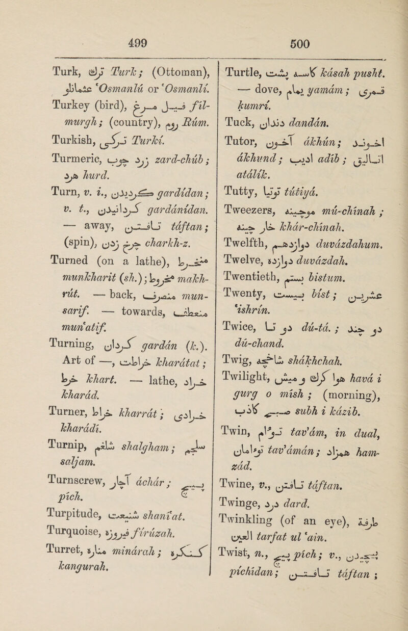 Turk, Turk; (Ottoman), jliLic 'Osmanlu or 'Osmanli. Turkey (bird), J_*_9 fil- murgli; (country), ^ Bum. Turkish, Turki. Turmeric, l_>Zjj zard-chub; Sjb Jiurd. Turn, v. i., gardidan; v‘ t', gardanidan. — away, t aft an; (spin), charkh-z. Turned (on a lathe), L,_i+» mimicharit (sh.)makh- rut. — back, i_mun- sarif. — towards, munatif Turning, garddn (k.). Art of —, obl^d. kharatat; khart. — lathe, kliarad. Turner, ]o\f. kharrat; ^1^ kharddi. Turnip, ^x.Ut slialgham; saljam. Turnscrew, .U debar; pick ’ £ ' Turpitude, sham at. H Turquoise, fir uzah. Turret, mindrah ; kangurah. Turtle, kasah pusht. — dove, yamdrn; kumri. Tuck, danddn. Tutor, akhun; akliund; adib ; (jJLil atalik. Tutty, LJJ tutiya. Tweezers, mmchinah ; .U. kJidr-chin all. *< v y Twelfth, duvdzdahum. Twelve, duvdzdah. Twentieth, bistum. Twenty, bist; *ishrin. Twice, U dii-td. ; x* du-chand. Twig, as?*lit sbdkhchah. Twilight, jd/y hard i gurg o mish ; (morning), subh i kazib. Twin, ^VjJ tav'dm, in dual, tax?dman; ham- zad. Twine, v., t aft an. Twinge, ^ dard. Twinkling (of an eye), Ujo carII tarfat ul cain. Twist, n., -j pick; v., pichidan; ^_sLi tdftan ;