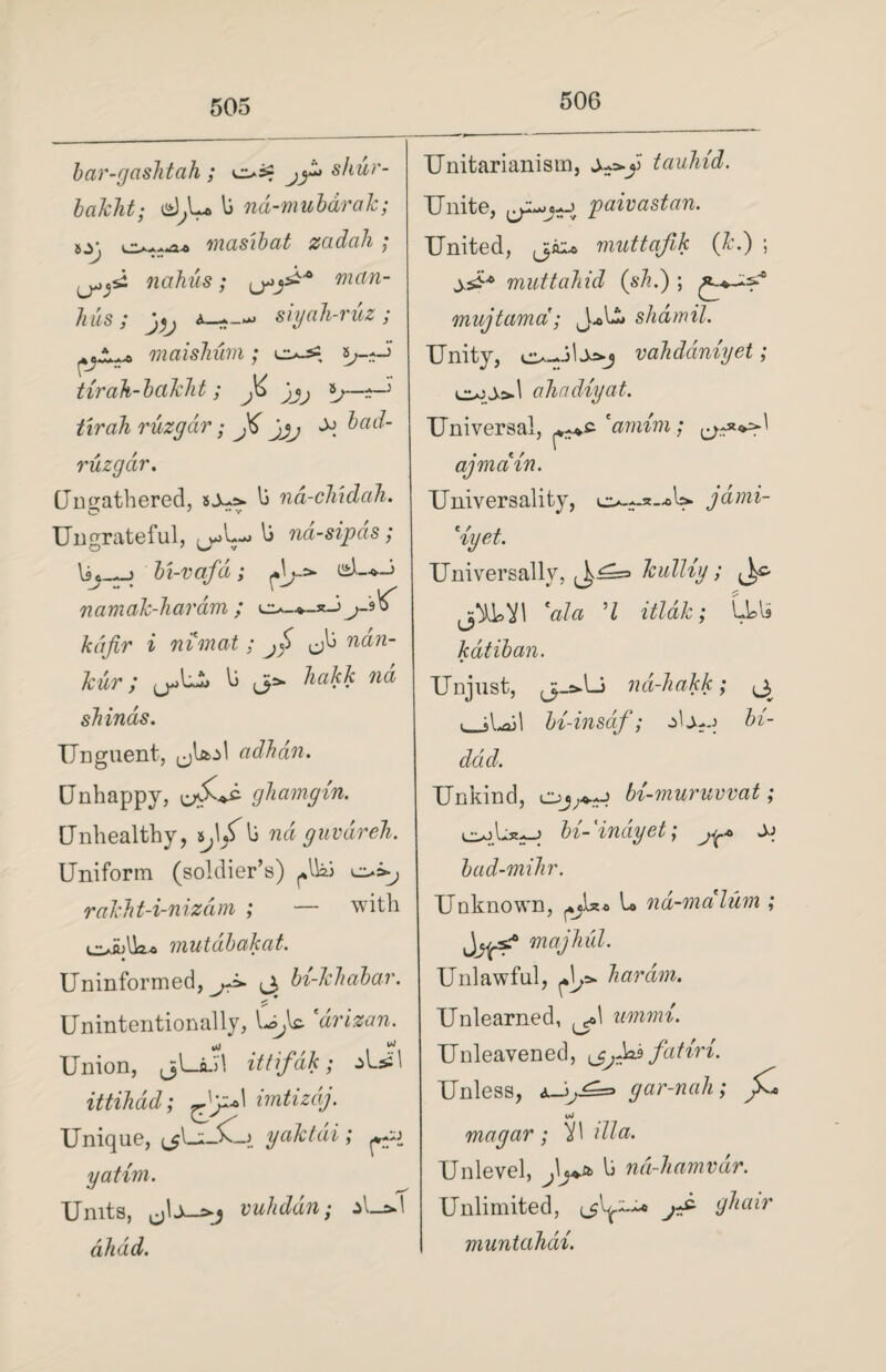 506 bar-gashtah ; os? j^ shur- bciJcht; d,U li nd-mubarak; izg i ~±. ..r>j, masibat zcidali , nahus; man- hus; j,j siyah-ruz; rtjA. ^ maishum; eu-s2 a^-i tirah-bcikht; t'lrah ruzgdr; J6 jjj ^ bad- ruzgdr. Unfathered, li na-chxdah. Ungrateful, li na-sipas ; lie—j bi-vafd; d~*-i ^ “ • , 'v namak-haram ; o-*~x-i kafir i nimat; jf ndn- kur / li (3ifc kakk na sJiinas. Unguent, (jlaol adhan. Unhappy, gkamgin. Unhealthy, s^ljfli rcu guvdreh. Uniform (soldier’s) ^Iki rakht-i-nizam ; — with e>ii>lk« vnutdbakat. Uninformed, jJ>- ^ bi-khabar. Unintentionally, l-^lc. drizan. Union, jjl—ad! ittifak; ittihdd; imtizdj. Unique, ^Li3v_j yaktai; yatim. Units, vuhddn; al_&d alidd. Unitarianisin, tauhid. Unite, paivastan. United, muttafik (k.) ; muttahid (slid) ; mujtama; J^U* shdmil. Unity, vahddniyet; ahadiyat. Universal, eanvim; ay main. Universality, jdmi- eryet. Universally, kulliy; «> *ala ’l itldk; LU katiban. Unjust, j-s^U nd-hakk; ^ (_jl^ail bi-insdf; dj-j bi- ddd. Unkind, bt-muruvvat; bi-indy et; ±> bad-mihr. Unknown, U nd-malum ; majhul. Unlawful, liar dm. Unlearned, immi. Unleavened, fatiri. Unless, <u_i^= gar-nah; ^ uJ magar; )1\ ilia. Unlevel, lj nd-hamvdr. Unlimited, (jl^-u ghair muntahdi.
