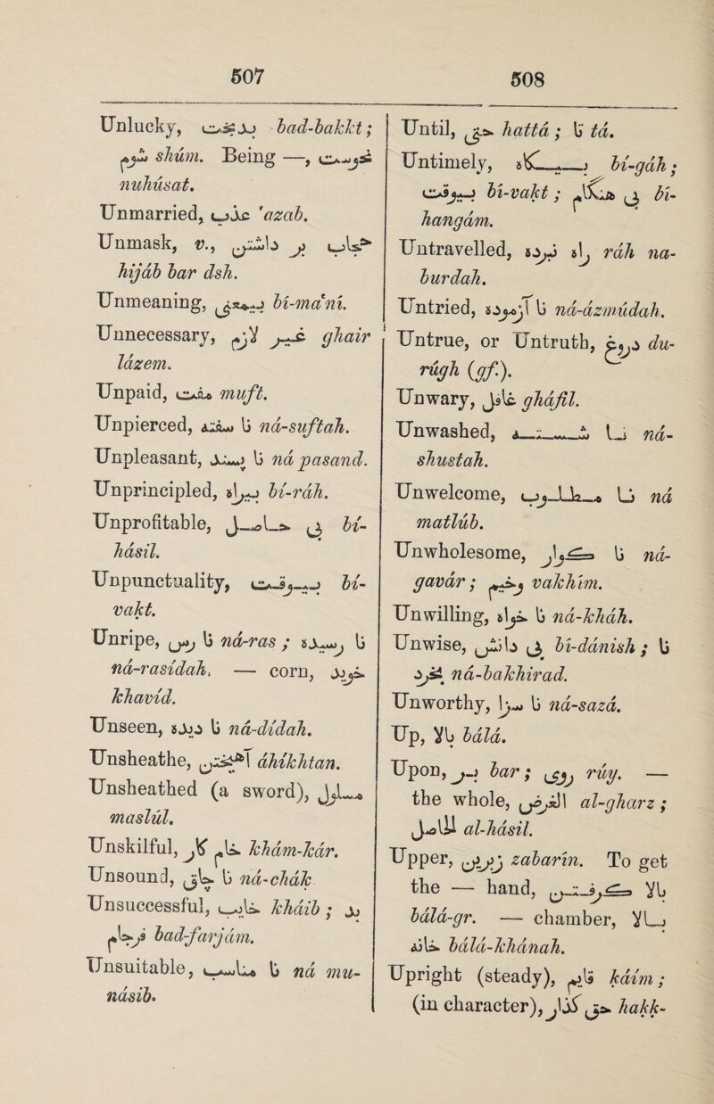 Unlucky, ossjy bad-bakkt; pH* shum. Being —, o^jsi nuTiusat. Unmarried, tyjc 'ctzab. Unmask, v., y i_Asr- hijab bar dsh. Unmeaning, bi-mam. Unnecessary, ghair lazem« Unpaid, muft. Unpierced, li na-suftah. Unpleasant, li nd jpasand. Unprincipled, #1^ bi-rah. Unprofitable, fo- Jiasil. Unpunctuality, U- vakt. Unripe, ^ U nd-ras ; sy**y li na-rasidah, — corn, Jchavid. Unseen, jyy li na-didah. Unsheathe, dhikhtan. Unsheathed (a sword), JyL* maslul. Unskilful, kham-Jcdr. Unsound, jjL li nd-chdk Unsuccessful, khciib ; y bad-far jam. Unsuitable, u-a-jU* t> nd mu~ ndsih' Until, hatta ; li td. Untimely, U-gdh; oSys-J bi-vakt ; ^iCa ^3 bi- hangdm. Untravelled, syj 5^ rah na- burdah. Untried, li nd-dzmudah. Untrue, or Untruth, du- rugh (gf). Unwary, Jslc ghafil. Unwashed, Li nd- sbustah. Unwelcome, <yy_JUk_* L nd matlub. Unwholesome, li nd- gavdr; p^j vakhim. Unwilling, slyi. li nd-khdh. Unwise, ^yiita tj, bi-ddnish ; li na-bakhirad. Unworthy, li na-saza. Up, Vb bald. Upon,j.) bar; ^ rug. — the whole, 1 al-gharz ; al-Jidsil. Upper, zabarin. To get the — hand, Vb bala-gr. — chamber, VL_j AiL bald-khdnah. Upright (steady), ^Is Him; (in character),hakk-