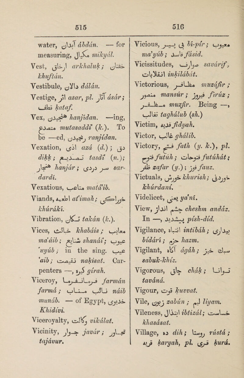 water, dbdan. — for measuring, JlXo mikydl. Vest, arkhaluk; khuftan. Vestibule, daldn. Vestige,^,*! asar, pi. Jjl dsar; kataf. Vex, hanjidan. —ing, mutasaddi (7r.). To be —ed, ,j±+£j ranjidan. Vexation, 1 azd (d.); jp dikk; tasdi (n. ); jls^ hanjar; fjZjZ sar- dardi. Vexatious, mataib. Viands, afimah; khurdki. Vibration, takan (k.). Vices, eJLi. khabdis ; mddib; shandi; ^ys. 'uyub; in the sing, ^c. 'aib ; nakisat. Car¬ penters —, yirah. Viceroy, Jarman farma; uJLi ndib mundb. — of Egypt, Khidivi. Viceroyalty, eJ^ vikalat. Vicinity, Jjs* javdr; jJ~s2 tajavur. Vicious, <3 In-pir; ma'yub; JwjU fasid. Vicissitudes, <_savdrif, inkildbat. • • Victorious, ..jLk* muzajlr; mansur ; jyj firm ; muzfir. Being —, uJUJ tagJidlub (sli.) Victim, ajJsfidyah. Victor, uJlfr yhalib. Victory, /#77* (y. k.), £>Z. futuh ; oU-yi futuhdt; Jkb zafar (y.) ; jy fauz. Victuals, khurisJi; khurdani. Videlicet, yam. View, jljjl chesJim anddz. In pish-did. Vigilance, &Ljl intibdh; biddri; liazm. Vigilant, ski dgdh; yj*. dL*» sabuk-kMz. Vigorous, jU cHk; U\y tavdna. Vigour, OjS kuvvat. Vile, zabun ; My am. Vileness, J'j^d ibtizal; khasasat. Village, o dih; rustd; My karyah, pi. kurd.