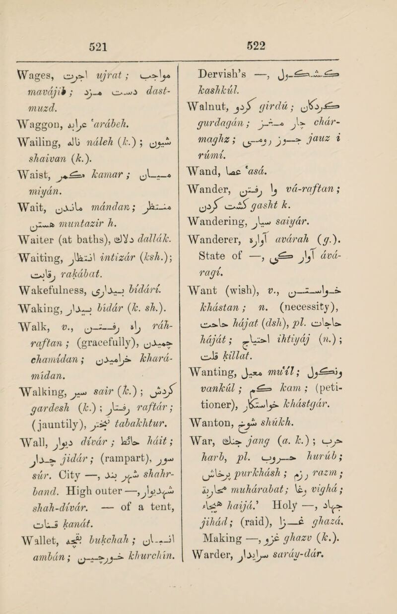 Wages, copd ujrat ; mavdjib; zy.* co.^.> dast- muzd. Waggon, u\jc 'ardbeli. Wailing, &Ui ndleh (Jed) ; shaivan (k.). Waist, kamar ; • miydn. Wait, jjAjU mdndan; J^A muntazir h. Waiter (at baths), dallak. Waiting, J)a2i\ intizdr (ksh.); co>\S, rakdbat. Wakefulness, bidari. Waking, j'j—j biddr (k. sh.). Walk, v., 0>_-~3; 6 \j rdh- raft an ; (gracefully), chamidan; khara- midan. AValking, sair (7r.) ; gardesli (Jed) ; raftdr; (jauntily), j&j tabakhtur. Wall, fyg divar ; hait; Js->. jiddr; (rampart),^ sur. City —, juj shahr- band. High outer—,J\ shah-divar. — of a tent, oLi kandt. Wallet, asK bukchah; mL--!! 7 v w ambdn; *-=*■ kh urchin. Dervish’s —, k ash kul. Walnut, (jirdu; gurdagdn; j-~—* chdr- maghz; ; J j—p * rurni. Wand, Lac AVander, ij vd-raftan; fjzf co^ gasht k. Wandering, saiydr. Wanderer, tL\ avdrah (g.). State of —, JZ- jV avd- ragi. Want (wish), v., o— klidstan; n. (necessity), co=*A>- hdjat (dsh), pi. hajdt; ihtiydj (n.); colS killat. Wanting, mioil; Jji==oj vankdl; kam ; (peti¬ tioner), khastgdr. AVanton, shukh. War, dcp. Jang {a. k.) ; cjy* harb, pi. hurub; purkhash ; Pj) razm • b\s? muharabat; \tj vighd; Asf haijdd Holy —, jihad; (raid), \j—c- ghazd. Making —, ghazv (&.). Warder, fxdy^ sardy-ddr.