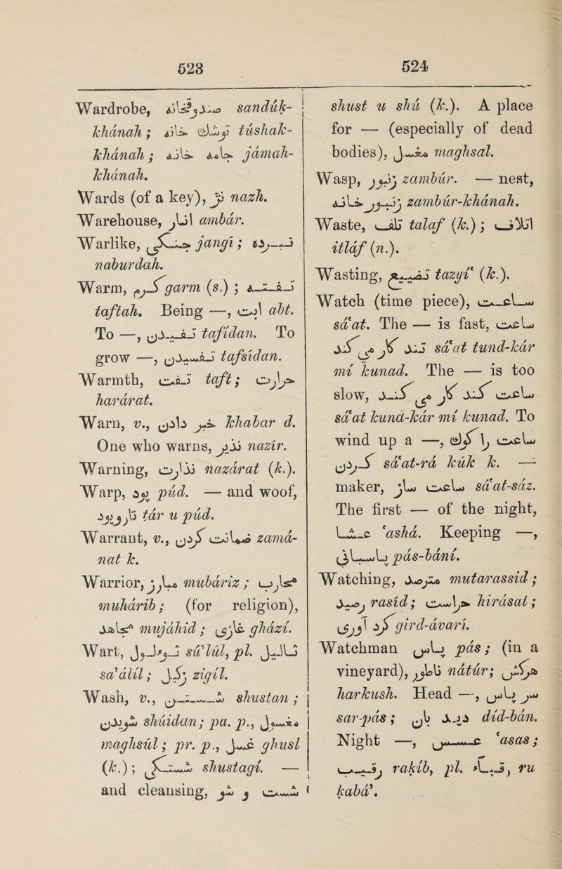 Wardrobe, aA sanduk- Ichanah; *A>- tushak- khanah; *jl» a*U* jamali- khdinah. Wards (of a key), y nazli. Warehouse, arnbdr. Warlike, jan9l» naburdah. Warm, ^jTgarrn (s.) ; itaftah. Being —, o>A abt. To —, tafidan. To grow —, tafsidan. Warmth, ofl-i taft; hardrat. Warn, v., ^b ^ khabar d. One who warns, o jj nazir. Warning, o^'jj nazdrat (/c.). Warp, pud. — and woof, /dr w pud. Warrant, v., oA**» zcima- nat k. Warrior, mubariz ; muhdrib; (for religion), jaAs/* mujahid ; ghdzi. Wart, JjJsu’lul, pi. JHU sa'dlil; zigil. W ash, r., shustcin; shuidan; pa. p., imgJisul; pr. p., J^c glutsl (&•)’> JC shustagi. — and cleansing, ^ s/w6*^ w sM (7r.). A place for -— (especially of dead bodies), maghsal. Wasp, zambur. — nest, zamb ur-khan ah. Waste, l_jAj talaf (k.); itlaf (n.). Wasting, tazyi (k.). Watch (time piece), o-cL- sd'a£. The — is fast, cueL> slf <* X' J-J saat tund-kar Sr mi kunad. The — is too slow, sS ^ xS' ocL set at kund-kar mi kunad. To ■wind up a —, \j c*cL saat-ra, kuk k. —1 maker, ci*cL> saat-sdz. The first — of the night, La_c *asha. Keeping —, (jL-^L pas-bani. Watching, s^gz* viutarassid; S^>j rasid; birds at; \jjj\ sfgird-dvari. Watchman pas; (in a vineyard), natur; liarkush. Head —, u>A.;^*> sar-pds; Sus did-ban. Night —, casas; rakib, pi. A_t J, ru * kaba\