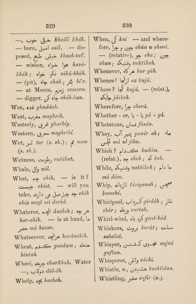 —j i j^hhaiU lhuh. — born, J~*>1 asil. — dis¬ posed, khush-tak. — wisher, s'j-i- lj* havd- khah ; niku-khdh. — (pit), sU. chah ; jZj bi'r. — at Mecca, zemzem. — digger, jT sU chdh-kan. Wen, »sc- ghuddcih. West, maghrib. Westerly, (jyi gharbiy. Western, maghribi. Wet, tar (s. sA.) ; ,C nam (s. sh.). Wetness, rutubat. Whale, vd£. What, aj>. chih. — is it ? e-.-w chist. — will you .. take, sijz ^ chih chiz meyl mi darid. When, ^ kai — and where¬ fore, \j>. j chun u cherd. — (relative), j*. chu; chun; <}5Cii, vaktikeh. Whenever, liar gdh. Whence! U^)l az kujd. Where ? uT Jcujd. — (relat.), SdS&. jaikeh. Wherefore, \j> cherd. Whether - or, b - b yd - yd. Whetstone, ~J>fasdn. Whey, l->\ Jpanir ab; >1* *wd uljibn. Which ? kuddm. — (relat.), a>. cheh ; & keli. While, Xwiij vaktikeh; ^\z u ma dam. Whip, <bbjb' tdziyanah ; sf9 kamchi. Whirlpool, yJ\zjSgir dab • Whatever, anchih ; ^ j*> har-chih. — is at hand, U ma hazar. Whatsoever, haranchih. Wheat, gandum; hintah. Wheel, charkhah. Water —, dul-db. Whelp, bacheh. shar; tbjj vartah. Whirl-wind, *\> zj gird-bdd. W msuers, c-uiu sabalat. Whisper, ij guftan. Whisperer, \j najvd Whistle, r., ' Zls*> h ash t id an. Whistling, jJu> safir (z.).