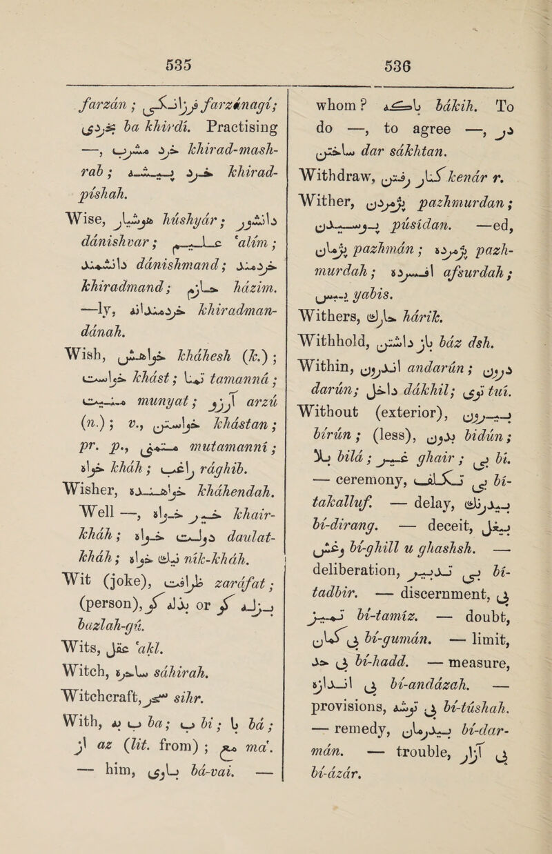 fcirzdn ; ^5v_j\jj> farzdnagi; ba khirdi. Practising —, zj» khirad-mash- rab ; a—j khirad- pish ah. Wise, Ju£*jb liushyar; .jZ.jb danishvar; 'aUm : ’ r - ’ ddnishrnand; khiradmand; hazim. -—ly, khiradman- danah. Wish, jjJLfclja. khdhesh (Jed) ; khast; L*j tamarind; munyat; arzu (?i.); v., khastan; pr. p.f rnutamanni; alji. khdh ; rdghib. Wisher, kliahendah. Well —, slj-a. khair- khdh; daulat- khah; slja-i^Lj nik-khah. Wit (joke), ei*9j^k zardfat; (person), £ aJjj or / *JJ~! bazlah-gu. Wits, Jac 'akl. Witch, ijt*L» sahirah. Witchcraft,^s*** sihr. y • . ^ ; ep hi; h bd; j' (ft*. from) ; ^ mcr*. — him, ba-vai. — whom ? A^=h bakih. To do —, to agree —, jz dar sdkhtan. Withdraw, tear r. Wither, pazhmurdan; ypusidan. —ed, ejbjj pazhmdn ; pazh- murdah ; nz^J\ afsurdah ; yabis. Withers, d,U hdrik. Withhold, bdz dsh. Within, andarun ; darun; J^b dakhil; ^ tui. Without (exterior), ^z % birun; (less), bidicn; bild ; j-~-c ghair ; ^ bl. — ceremony, ^ bi- takalluf. — delay, bi-dirang. — deceit, bi-ghill u ghashsh. — deliberation, S~;sJ ^ It- tadbir. — discernment, ,1 >-♦5 bi-tamiz. — doubt, bi-guman. — limit, ±>- ,3 bi-hadd. — measure, <j, bi-anddzah. — provisions, bi-tushah. — remedy, bi'-dar- nidn. —* trouble, JrJ j, bidzdr.