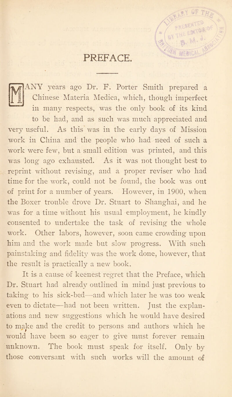 PREFACE. BANY years ago Dr. F. Porter Smith prepared a Chinese Materia Medica, which, though imperfect in many respects, was the only book of its kind to be had, and as such was much appreciated and very useful. As this was in the early days of Mission work in China and the people who had need of such a work were few, but a small edition was printed, and this was long ago exhausted. As it was not thought best to reprint without revising, and a proper reviser who had time for the work, could not be found, the book was out of print for a number of years. However, in 1900, when the Boxer trouble drove Dr. Stuart to Shanghai, and he was for a time without his usual employment, he kindly consented to undertake the task of revising the whole work. Other labors, however, soon came crowding upon him and the work made but slow progress. With such painstaking and fidelity was the work done, however, that the result is practically a new book. It is a cause of keenest regret that the Preface, which Dr. Stuart had already outlined in mind just previous to taking to his sick-bed—-and which later he was too weak even to dictate—had not been written. Just the explan¬ ations and new suggestions which he would have desired to make and the credit to persons and authors which he would have been so eager to give must forever remain unknown. The book must speak for itself. Only by those conversant with such works will the amount of