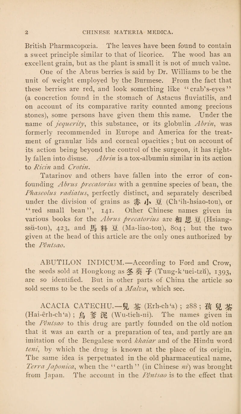 British Pharmacopoeia. The leaves have been found to contain a sweet principle similar to that of licorice. The wood has an excellent grain, but as the plant is small it is not of much value. One of the Abrus berries is said by Dr. Williams to be the unit of weight employed by the Burmese. From the fact that these berries are red, and look something like “ crab’s-eyes ” (a concretion found in the stomach of Astacus fluviatilis, and on account of its comparative rarity counted among precious stones), some persons have given them this name. Under the name of jequerity, this substance, or its globulin Abrin, was formerly recommended in Europe and America for the treat¬ ment of granular lids and corneal opacities ; but on account of its action being beyond the control of the surgeon, it has right¬ ly fallen into disuse. Abrin is a tox-albumin similar in its action to Ricin and Crotin. Tatarinov and others have fallen into the error of con¬ founding Abrus precatorius with a genuine species of bean, the Phaseolus radiatus, perfectly distinct, and separately described under the division of grains as ^ S (Ch ‘ih-hsiao-tou), or “red small bean”, 141. Other Chinese names given in various books for the Abrus precatorius are /f£j Jg (Hsiang- ssu-tou), 423, and Jg fj|> j=[ (Ma-liao-tou), 804; but the two given at the head of this article are the only ones authorized by the Penisao. ABUTILON INDICUM.— According to Ford and Crow, the seeds sold at Hongkong as -f (Tung-k ‘uei-tzu), 1393, are so identified. But in other parts of China the article so sold seems to be the seeds of a Malva, which see. ACACIA CATECHU. — ft (Erh-ch‘a) ; 288 ; ^ (Hai-erh-cli‘a) ; (Wu-tieh-ni). The names given in the Pentsao to this drug are partly founded on the old notion that it was an earth or a preparation of tea, and partly are an imitation of the Bengalese word khaiar and of the Hindu word teni, by which the drug is known at the place of its origin. The same idea is perpetuated in the old pharmaceutical name, Terra Japonica, when the “earth ” (in Chinese ni) was brought from Japan. The account in the Pentsao is to the effect that
