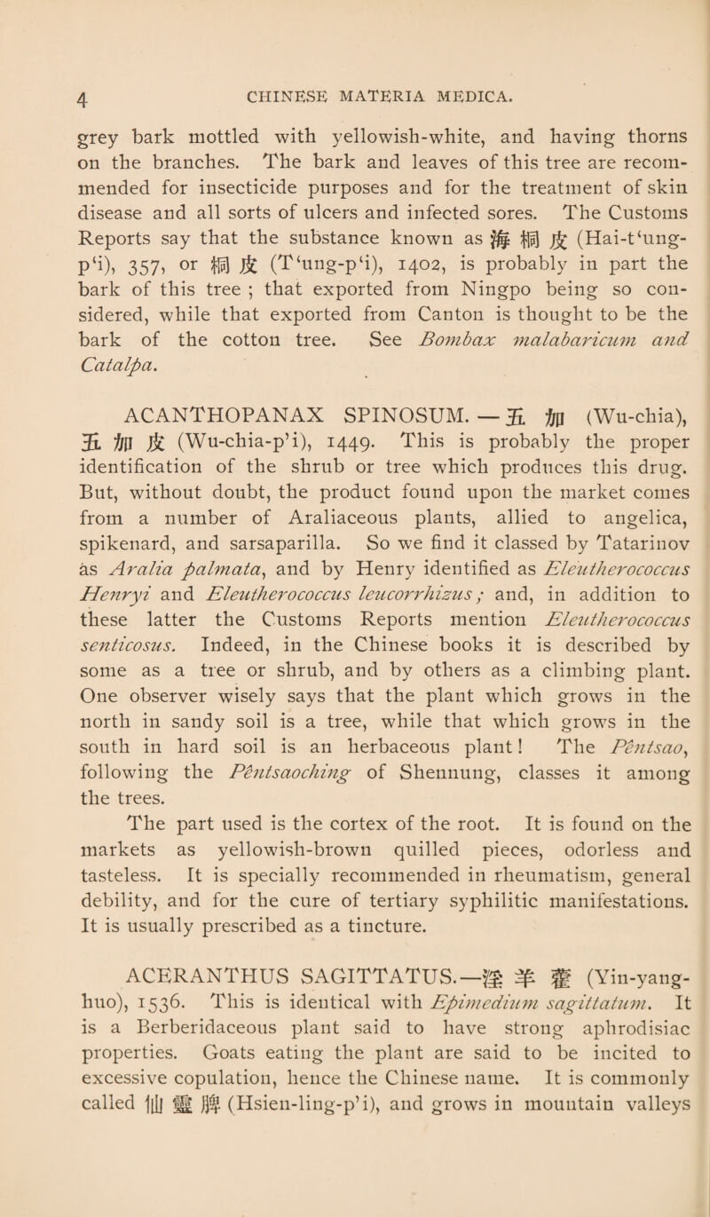 grey bark mottled with yellowish-white, and having thorns on the branches. The bark and leaves of this tree are recom¬ mended for insecticide purposes and for the treatment of skin disease and all sorts of ulcers and infected sores. The Customs Reports say that the substance known as ^ (Hai-t‘ung- p‘i), 357, or $ (T‘ung-p‘i), 1402, is probably in part the bark of this tree ; that exported from Ningpo being so con¬ sidered, while that exported from Canton is thought to be the bark of the cotton tree. See Bombax malabaricum and Cat alp a. ACANTHOPANAX SPINOSUM. — 55. (Wu-chia), 55. & (Wu-chia-p’i), 1449. This is probably the proper identification of the shrub or tree which produces this drug. But, without doubt, the product found upon the market comes from a number of Araliaceous plants, allied to angelica, spikenard, and sarsaparilla. So we find it classed by Tatarinov as Aralia palmata, and by Henry identified as Eleutherococcus Henryi and Eleuthero coccus leucorrhizus; and, in addition to these latter the Customs Reports mention Eleuthero coccus senticosus. Indeed, in the Chinese books it is described by some as a tree or shrub, and by others as a climbing plant. One observer wisely says that the plant which grows in the north in sandy soil is a tree, while that which grows in the south in hard soil is an herbaceous plant! The Pentsao, following the Pentsaoching of Shennung, classes it among the trees. The part used is the cortex of the root. It is found on the markets as yellowish-brown quilled pieces, odorless and tasteless. It is specially recommended in rheumatism, general debility, and for the cure of tertiary syphilitic manifestations. It is usually prescribed as a tincture. ACERANTHUS SAGITTATUS.—gg fg (Yin-yang- huo), 1536. This is identical with Epimedium sagittatum. It is a Berberidaceous plant said to have strong aphrodisiac properties. Goats eating the plant are said to be incited to excessive copulation, hence the Chinese name. It is commonly called j[j| i|j )}% (Hsien-ling-p’i), and grows in mountain valleys