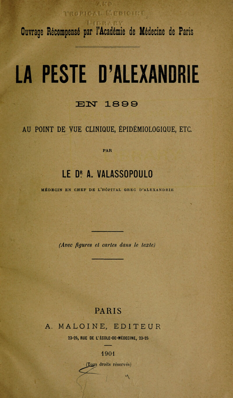 Ouvrage Récompensé par l'Académie de Médecine de Paris LA PESTE EN 1809 AU POINT DE VUE CLINIQUE, ÉPIDÉMIOLOGIQUE, ETC. PAR LE D? A. VALASSOPOULO MÉDECIN EN CHEF DE L’HÔPITAL GREC D’ALEXANDRIE (Avec ligures et cartes dans le texte) PARIS A. MALOINE, EDITEUR 23-25, RUE DE L'ECOLE-DE-MEDECINE, 23-25 1901 s droits réservés)