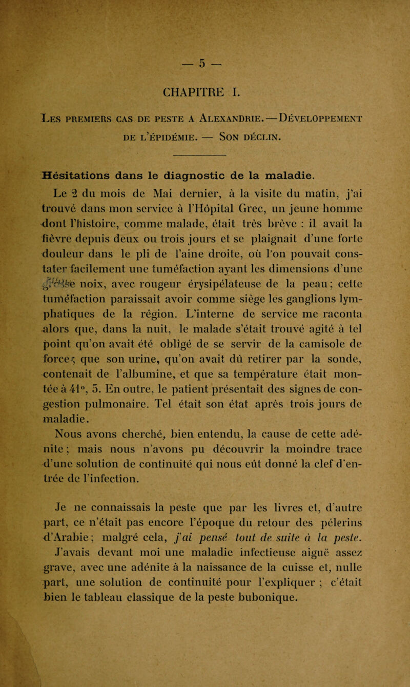 CHAPITRE I. Tes premiers cas de peste a Alexandrie. — Développement de l’épidémie. — Son déclin. Hésitations dans le diagnostic de la maladie. Le 2 du mois de Mai dernier, à la visite du matin, j’ai trouvé dans mon service à l’Hôpital Grec, un jeune homme dont l’histoire, comme malade, était très brève : il avait la fièvre depuis deux ou trois jours et se plaignait d’une forte douleur dans le pli de l’aine droite, où l’on pouvait cons¬ tater facilement une tuméfaction ayant les dimensions d’une .3/è%e noix, avec rougeur érysipélateuse de la peau ; cette tuméfaction paraissait avoir comme siège les ganglions lym¬ phatiques de la région. L’interne de service me raconta alors que, dans la nuit, le malade s’était trouvé agité à tel point qu’on avait été obligé de se servir de la camisole de forcer, que son urine, qu’on avait dû retirer par la sonde, contenait de l’albumine, et que sa température était mon¬ tée à 41°, 5. En outre, le patient présentait des signes de con¬ gestion pulmonaire. Tel était son état après trois jours de maladie. Nous avons cherché, bien entendu, la cause de cette adé¬ nite ; mais nous n’avons pu découvrir la moindre trace d’une solution de continuité qui nous eût donné la clef d’en¬ trée de l’infection. Je ne connaissais la peste que par les livres et, d’autre part, ce n’était pas encore l’époque du retour des pèlerins d’Arabie; malgré cela, fai pensé tout de suite à la peste. J’avais devant moi une maladie infectieuse aiguë assez grave, avec une adénite à la naissance de la cuisse et, nulle part, une solution de continuité pour l’expliquer ; c’était bien le tableau classique de la peste bubonique.