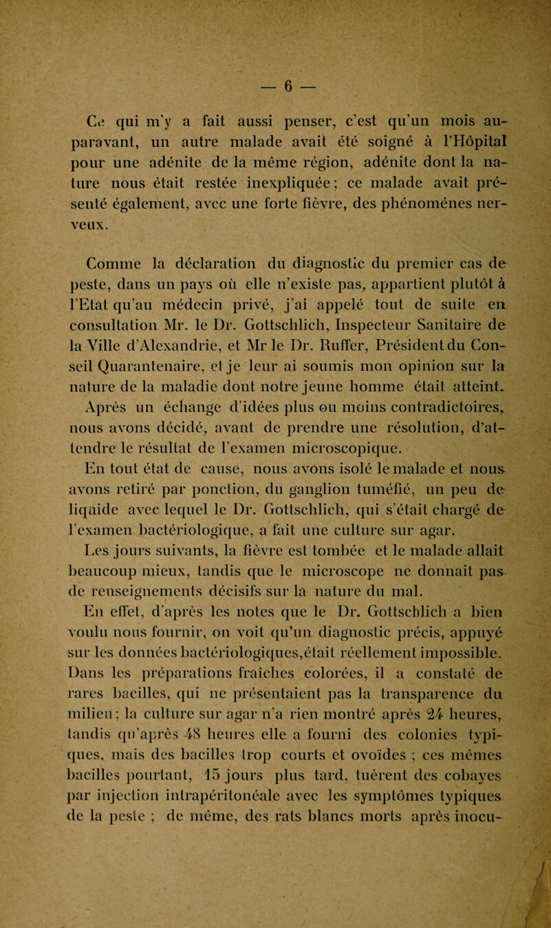 — 6 Ce qui m’y a fait aussi penser, c’est qu’un mois au¬ paravant, un autre malade avait été soigné à l’Hôpital pour une adénite de la même région, adénite dont la na¬ ture nous était restée inexpliquée ; ce malade avait pré¬ senté également, avec une forte fièvre, des phénomènes ner¬ veux. Comme la déclaration du diagnostic du premier cas de peste, dans un pays où elle n’existe pas, appartient plutôt à l’Etat qu’au médecin privé, j’ai appelé tout de suite en consultation Mr. le Dr. Gottschlich, Inspecteur Sanitaire de la Ville d’Alexandrie, et Mr le Dr. Ruffer, Président du Con¬ seil Quarantenaire, et je leur ai soumis mon opinion sur la nature de la maladie dont notre jeune homme était atteint. Après un échange d’idées plus ou moins contradictoires, nous avons décidé, avant de prendre une résolution, d’at¬ tendre le résultat de l’examen microscopique. En tout état de cause, nous avons isolé le malade et nous avons retiré par ponction, du ganglion tuméfié, un peu de liquide avec lequel le Dr. Gottschlich, qui s’était chargé de l’examen bactériologique, a fait une culture sur agar. Les jours suivants, la fièvre est tombée et le malade allait beaucoup mieux, tandis que le microscope ne donnait pas de renseignements décisifs sur la nature du mal. En effet, d’après les notes que le Dr. Gottschlich a bien voulu nous fournir, on voit qu’un diagnostic précis, appuyé sur les données bactériologiques,était réellement impossible. Dans les préparations fraîches colorées, il a constaté de rares bacilles, qui ne présentaient pas la transparence du milieu ; la culture sur agar n’a rien montré après 24 heures, tandis qu après 48 heures elle a fourni des colonies typi¬ ques, mais des bacilles trop courts et ovoïdes ; ces mêmes bacilles pourtant, 15 jours plus tard, tuèrent des cobayes par injection intrapéritonéale avec les symptômes typiques de la peste ; de même, des rats blancs morts après inocu- i