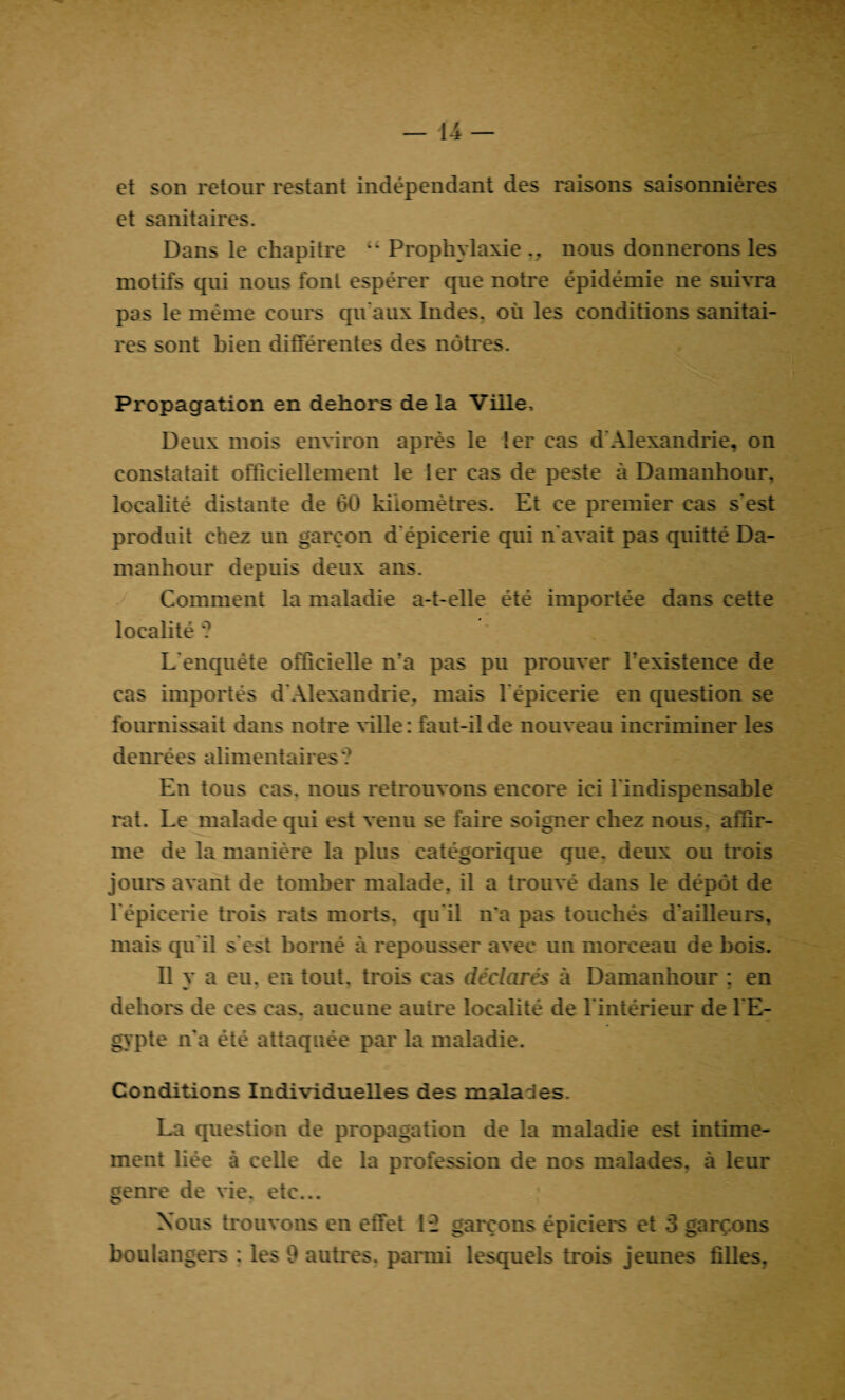 et son retour restant indépendant des raisons saisonnières et sanitaires. Dans le chapitre “ Prophylaxie nous donnerons les motifs qui nous font espérer que notre épidémie ne suivra pas le même cours qu'aux Indes, où les conditions sanitai¬ res sont bien différentes des nôtres. Propagation en dehors de la Ville, Deux mois environ après le 1er cas d'Alexandrie, on constatait officiellement le 1er cas de peste à Damanhour, localité distante de 60 kilomètres. Et ce premier cas s'est produit chez un garçon d'épicerie qui n'avait pas quitté Da¬ manhour depuis deux ans. Comment la maladie a-t-elle été importée dans cette localité ? L'enquête officielle n'a pas pu prouver l'existence de cas importés d'Alexandrie, mais l'épicerie en question se fournissait dans notre ville: faut-il de nouveau incriminer les denrées alimentaires ? En tous cas. nous retrouvons encore ici l'indispensable rat. Le malade qui est venu se faire soigner chez nous, affir¬ me de la manière la plus catégorique que. deux ou trois jours avant de tomber malade, il a trouvé dans le dépôt de l'épicerie trois rats morts, qu'il n’a pas touchés d'ailleurs, mais qu'il s'est borné à repousser avec un morceau de bois. Il y a eu. en tout, trois cas déclarés à Damanhour : en dehors de ces cas. aucune autre localité de l’intérieur de l'E¬ gypte n'a été attaquée par la maladie. Conditions Individuelles des malades. La question de propagation de la maladie est intime¬ ment liée à celle de la profession de nos malades, à leur genre de vie. etc... Nous trouvons en effet 1*2 garçons épiciers et 3 garçons