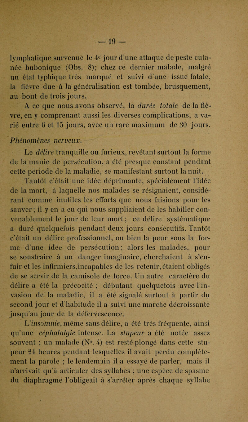 lymphatique survenue le 4e jour d’une attaque de peste cuta¬ née bubonique (Obs, 8); chez ce dernier malade, malgré un état typhique très marqué et suivi d’une issue fatale, la fièvre due à la généralisation est tombée, brusquement, au bout de trois jours, A ce que nous avons observé, la durée totale de la fiè¬ vre, en y comprenant aussi les diverses complications, a va¬ rié entre 6 et 15 jours, avec un rare maximum de 30 jours. Phénomènes nerveux. Le délire tranquille ou furieux, revêtant surtout la forme de la manie de persécution, a été presque constant pendant cette période de la maladie, se manifestant surtout la nuit. Tantôt c’était une idée déprimante, spécialement l’idée de la mort, à laquelle nos malades se résignaient, considé¬ rant comme inutiles les efforts que nous faisions pour les sauver ; il y en a eu qui nous suppliaient de les habiller con¬ venablement le jour de leur mort; ce délire systématique a duré quelquefois pendant deux jours consécutifs. Tantôt c’était un délire professionnel, ou bien la peur sous la for¬ me d’une idée de persécution; alors les malades, pour se soustraire à un danger imaginaire, cherchaient à s’en¬ fuir et les infirmiers,incapables de les retenir, étaient obligés de se servir de la camisole de force. Un autre caractère du délire a été la précocité ; débutant quelquefois avec l’in¬ vasion de la maladie, il a été signalé surtout à partir du second jour et d’habitude il a suivi une marche décroissante jusqu’au jour de la défervescence. L'insomnie, même sans délire, a été très fréquente, ainsi qu’une céphalalgie intense. La stupeur a été notée assez souvent ; un malade (\°. 4) est resté plongé dans cette stu¬ peur 24 heures pendant lesquelles il avait perdu complète¬ ment la parole ; le lendemain il a essayé de parler, mais il n’arrivait qu’à articuler des syllabes ; une espèce de spasme du diaphragme l’obligeait à s’arrêter après chaque syllabe