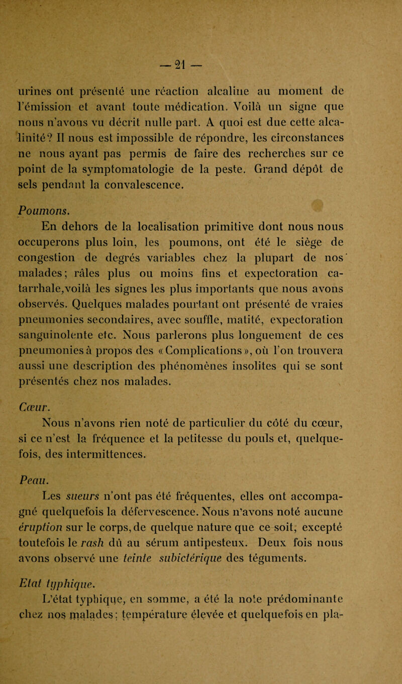 urines ont présenté une réaction alcaline au moment de l’émission et avant toute médication. Voilà un signe que nous n’avons vu décrit nulle part. A quoi est due cette alca¬ linité? Il nous est impossible de répondre, les circonstances ne nous ayant pas permis de faire des recherches sur ce point de la symptomatologie de la peste. Grand dépôt de sels pendant la convalescence. Poumons. En dehors de la localisation primitive dont nous nous occuperons plus loin, les poumons, ont été le siège de congestion de degrés variables chez la plupart de nos' malades; râles plus ou moins fins et expectoration ca¬ tarrhale, voilà les signes les plus importants que nous avons observés. Quelques malades pourtant ont présenté de vraies pneumonies secondaires, avec souffle, matité, expectoration sanguinolente etc. Nous parlerons plus longuement de ces pneumonies à propos des ((Complications», où l’on trouvera aussi une description des phénomènes insolites qui se sont présentés chez nos malades. Cœur. Nous n’avons rien noté de particulier du côté du cœur, si ce n’est la fréquence et la petitesse du pouls et, quelque¬ fois, des intermittences. Peau. Les sueurs n’ont pas été fréquentes, elles ont accompa¬ gné quelquefois la défervescence. Nous n’avons noté aucune éruption sur le corps, de quelque nature que ce soit, excepté toutefois le rash dû au sérum antipesteux. Deux fois nous avons observé une teinte subictérique des téguments. Etat typhique. L’état typhique, en somme, a été la note prédominante chez 1103 înalades; température élevée et quelquefois en pla-