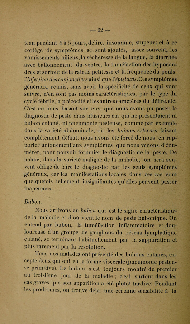 teau pendant 4 à 5 jours,délire, insommie, stupeur; et à ce cortège de symptômes se sont ajoutés, assez souvent, les vomissements bilieux, la sécheresse de la langue, la diarrhée avec ballonnement du ventre, la tuméfaction des hypôcon- dres et surtout delà rate,la petitesse et la fréquence du pouls, Y injection des conjonctives ainsi que l’épistaxis. Ces symptômes généraux, réunis, sans avoir la spécificité de ceux qui vont suivre, n’en sont pas moins caractéristiques, par le type du cycle fébrile,la précocité et les autres caractères du délire,etc. C’est en nous basant sur eux, que nous avons pu poser le diagnostic de peste dans plusieurs cas qui ne présentaient ni bulion cutané, ni pneumonie pesteuse, comme par exemple dans la variété abdominale, où les bubons externes faisant complètement défaut, nous avons été forcé de nous en rap- 0 , ' • . ■■ i porter uniquement aux symptômes que nous venons d’énu¬ mérer, pour pouvoir formuler le diagnostic de la peste. De même, dans la variété maligne de la maladie, on sera sou¬ vent obligé de faire le diagnostic par les seuls symptômes généraux, car les manifestations locales dans ces cas sont quelquefois tellement insignifiantes qu’elles peuvent passer inaperçues. Bubon. Nous arrivons au bubon qui est le signe caractéristique de la maladie et d’où vient le nom de peste bubonique. On entend par bubon, la tuméfaction inflammatoire et dou¬ loureuse d’un groupe de ganglions du réseau lymphatique cutané, se terminant habituellement par la suppuration et plus rarement par la résolution. Tous nos malades ont présenté des bubons cutanés, ex¬ cepté deux qui ont eu la forme viscérale (pneumonie pesteu¬ se primitive). Le bubon s’est toujours montré du premier au troisième jour de la maladie ; c’est surtout dans les cas graves que son apparition a été plutôt tardive. Pendant les prodromes, on trouve déjà une certaine sensibilité à la