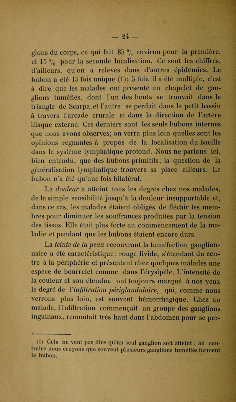 gions du corps, ce qui fait 85 % environ pour la première, et 15 % pour la seconde localisation. Ce sont les chiffres, d’ailleurs, qu’on a relevés dans d’autres épidémies. Le bubon a été 15 fois unique (1); 5 fois il a été multiple, c’est à dire que les malades ont présenté un chapelet de gan¬ glions tuméfiés, dont l’un des bouts se trouvait dans le triangle de Scarpa, et l’autre se perdait dans le petit bassin à travers l’arcade crurale et dans la direction de l’artère iliaque externe. Ces derniers sont les seuls bubons internes que nous avons observés; on verra plus loin quelles sont les opinions régnantes à propos de la localisation du bacille dans le système lymphatique profond. Nous ne parlons ici, bien entendu, que des bubons primitifs; la question de la généralisation lymphatique trouvera sa place ailleurs. Le bubon n’a été qu’une fois bilatéral. La douleur a atteint tous les degrés chez nos malades, de la simple sensibilité jusqu’à la douleur insupportable et, dans ce cas, les malades étaient obligés de fléchir les mem¬ bres pour diminuer les souffrances produites par la tension des tissus. Elle était plus forte au commencement de la ma¬ ladie et pendant que les bubons étaient encore durs. La teinte de la peau recouvrant la tuméfaction ganglion¬ naire a été caractéristique : rouge livide, s’étendant du cen¬ tre à la périphérie et présentant chez quelques malades une espèce de bourrelet comme dans l’érysipèle. L’intensité de la couleur et son étendue ont toujours marqué à nos yeux le degré de Yinfdtration périglandulaire, qui, comme nous verrons plus loin, est souvent hémorrhagique. Chez un malade, l'infiltration commençait au groupe des ganglions inguinaux, remontait très haut dans l’abdomen pour se per- (1) Cela ne veut pas dire qu’un seul ganglion soit atteint ; au con¬ traire nous croyons que souvent plusieurs ganglions tuméfiés forment le bubon.