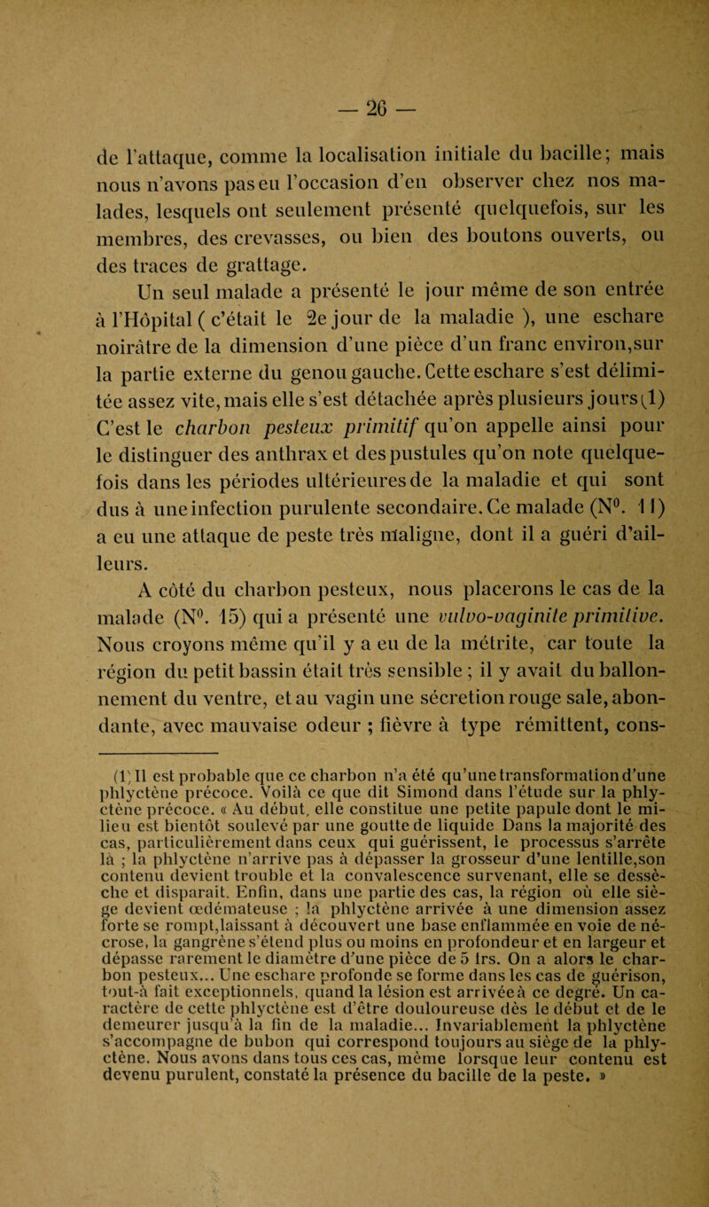 de l’attaque, comme la localisation initiale du bacille; mais nous n’avons pas eu l’occasion d’en observer chez nos ma¬ lades, lesquels ont seulement présenté quelquefois, sur les membres, des crevasses, ou bien des boutons ouverts, ou des traces de grattage. Un seul malade a présenté le jour même de son entrée à l’Hôpital ( c’était le 2e jour de la maladie ), une eschare noirâtre de la dimension d’une pièce d’un franc environ,sur la partie externe du genou gauche. Cette eschare s’est délimi¬ tée assez vite, mais elle s’est détachée après plusieurs jours(1) C’est le charbon pesteux primitif qu’on appelle ainsi poul¬ ie distinguer des anthrax et des pustules qu’on note quelque¬ fois dans les périodes ultérieures de la maladie et qui sont dus à une infection purulente secondaire. Ce malade (N°. 11) a eu une attaque de peste très maligne, dont il a guéri d’ail¬ leurs. A côté du charbon pesteux, nous placerons le cas de la malade (N°. 15) qui a présenté une vulvo-vaginite primitive. Nous croyons même qu’il y a eu de la métrite, car toute la région du petit bassin était très sensible ; il y avait du ballon¬ nement du ventre, et au vagin une sécrétion rouge sale, abon¬ dante, avec mauvaise odeur ; fièvre à type rémittent, cons- (1)11 est probable que ce charbon n’a été qu’une transformation d’une phlyctène précoce. Voilà ce que dit Simond dans l’étude sur la phly- ctène précoce. « Au début, elle constitue une petite papule dont le mi¬ lieu est bientôt soulevé par une goutte de liquide Dans la majorité des cas, particulièrement dans ceux qui guérissent, le processus s’arrête là ; la phlyctène n’arrive pas à dépasser la grosseur d’une lentille,son contenu devient trouble et la convalescence survenant, elle se dessè¬ che et disparait. Enfin, dans une partie des cas, la région où elle siè¬ ge devient œdémateuse ; la phlyctène arrivée à une dimension assez forte se rompt,laissant à découvert une base enflammée en voie de né¬ crose, la gangrène s’étend plus ou moins en profondeur et en largeur et dépasse rarement le diamètre d’une pièce de 5 1rs. On a alors le char¬ bon pesteux... Une eschare profonde se forme dans les cas de guérison, tout-à fait exceptionnels, quand la lésion est arrivéeà ce degré. Un ca¬ ractère de cette phlyctène est d’être douloureuse dès le début et de le demeurer jusqu’à la fin de la maladie... Invariablement la phlyctène s’accompagne de bubon qui correspond toujours au siège de la phly¬ ctène. Nous avons dans tous ces cas, même lorsque leur contenu est devenu purulent, constaté la présence du bacille de la peste. »