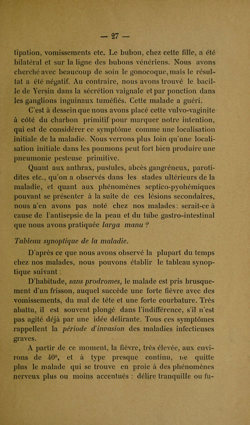 tipation, vomissements etc. Le bubon, chez cette fille, a été bilatéral et sur la ligne des bubons vénériens. Nous avons cherché avec beaucoup de soin le gonocoque, mais le résul¬ tat a été négatif. Au contraire, nous avons trouvé le bacil¬ le de Yersin dans la sécrétion vaignale et par ponction dans les ganglions inguinaux tuméfiés. Cette malade a guéri. C’est à dessein que nous avons placé cette vulvo-vaginite à côté du charbon primitif pour marquer notre intention, qui est de considérer ce symptôme comme une localisation initiale de la maladie. Nous verrons plus loin qu’une locali¬ sation initiale dans les poumons peut fort bien produire une pneumonie pesteuse primitive. Quant aux anthrax, pustules, abcès gangréneux, paroti- dites etc., qu’on a observés dans les stades ultérieurs de la maladie, et quant aux phénomènes septico-pyoliémiques pouvant se présenter à la suite de ces lésions secondaires, nous n’en avons pas noté chez nos malades: serait-ce à cause de l’antisepsie de la peau et du tube gastro-intestinal que nous avons pratiquée larga manu ? Tableau synoptique de la maladie. D’après ce que nous avons observé la plupart du temps chez nos malades, nous pouvons établir le tableau synop¬ tique suivant : D’habitude, sans prodromes, le malade est pris brusque¬ ment d’un frisson, auquel succède une forte fièvre avec des vomissements, du mal de tête et une forte courbature. Très abattu, il est souvent plongé dans l’indifférence, s’il n’est pas agité déjà par une idée délirante. Tous ces symptômes rappellent la période d'invasion des maladies infectieuses graves. A partir de ce moment, la fièvre, très élevée, aux envi¬ rons de 40°, et à type presque continu, ne quitte plus le malade qui se trouve en proie à des phénomènes nerveux plus ou moins accentués : délire tranquille ou fu-