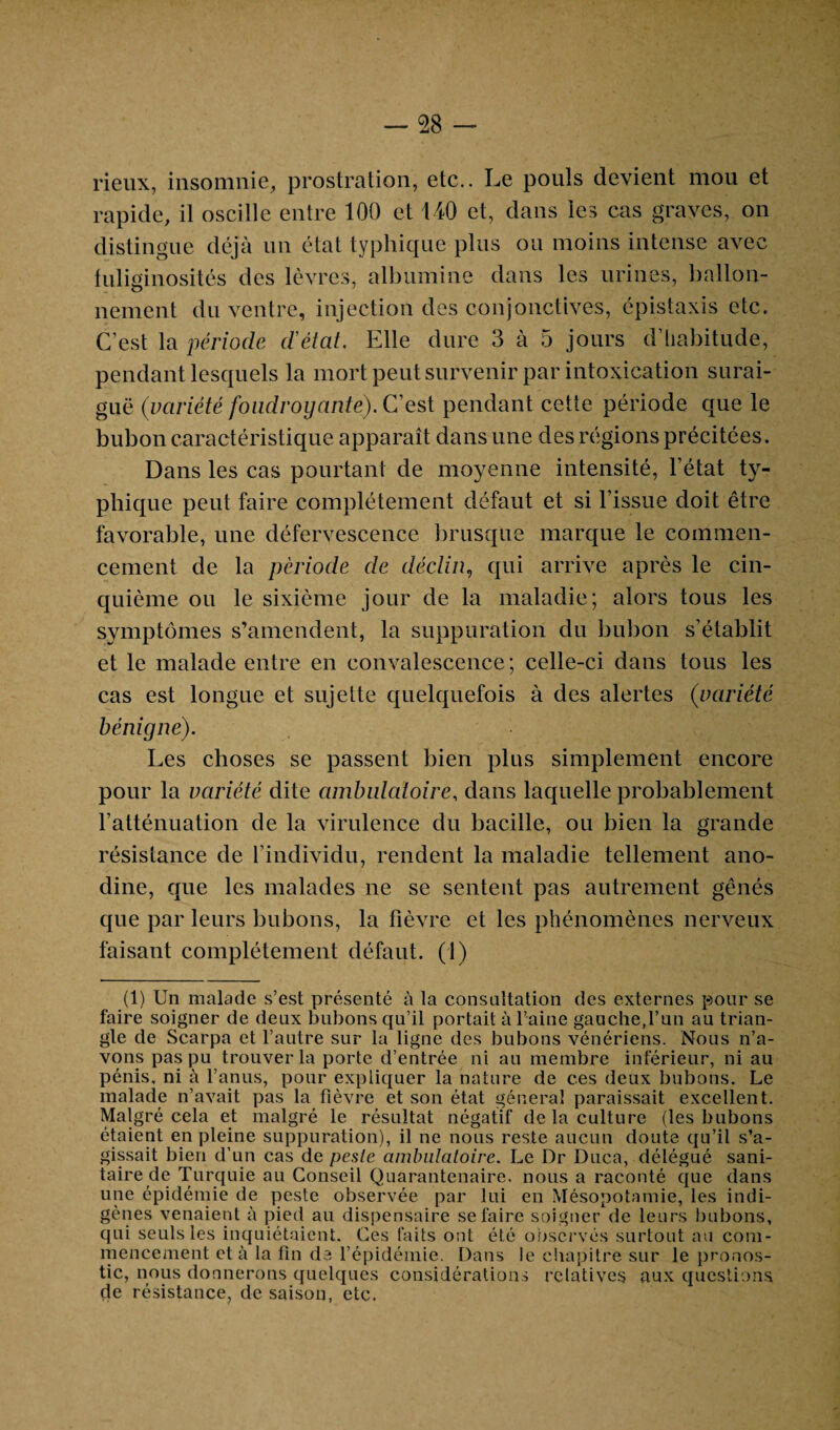 rieux, insomnie, prostration, etc.. Le pouls devient mou et rapide, il oscille entre 100 et 140 et, dans les cas graves, on distingue déjà un état typhique plus ou moins intense avec fuliginosités des lèvres, albumine dans les urines, ballon¬ nement du ventre, injection des conjonctives, épistaxis etc. C’est la période d'état. Elle dure 3 à 5 jours d’habitude, pendant lesquels la mort peut survenir par intoxication surai¬ guë (variété foudroyante). C’est pendant cette période que le bubon caractéristique apparaît dans une des régions précitées. Dans les cas pourtant de moyenne intensité, l’état ty¬ phique peut faire complètement défaut et si l’issue doit être favorable, une défervescence brusque marque le commen¬ cement de la période de déclin, qui arrive après le cin¬ quième ou le sixième jour de la maladie; alors tous les symptômes s’amendent, la suppuration du bubon s’établit et le malade entre en convalescence ; celle-ci dans tous les cas est longue et sujette quelquefois à des alertes (variété bénigne). Les choses se passent bien plus simplement encore pour la variété dite ambulatoire, dans laquelle probablement l’atténuation de la virulence du bacille, ou bien la grande résistance de l’individu, rendent la maladie tellement ano¬ dine, que les malades ne se sentent pas autrement gênés que par leurs bubons, la fièvre et les phénomènes nerveux faisant complètement défaut. (1) (1) Un malade s’est présenté à la consultation des externes pour se faire soigner de deux bubons qu’il portait à l’aine gauche,l’un au trian¬ gle de Scarpa et l’autre sur la ligne des bubons vénériens. Nous n’a¬ vons pas pu trouver la porte d’entrée ni au membre inférieur, ni au pénis, ni à l’anus, pour expliquer la nature de ces deux bubons. Le malade n’avait pas la fièvre et son état général paraissait excellent. Malgré cela et malgré le résultat négatif de la culture (les bubons étaient en pleine suppuration), il ne nous reste aucun doute qu’il s’a¬ gissait bien d’un cas de pesle ambulatoire. Le Dr Duca, délégué sani¬ taire de Turquie au Conseil Quarantenaire. nous a raconté que dans une épidémie de peste observée par lui en Mésopotamie, les indi¬ gènes venaient à pied au dispensaire se faire soigner de leurs bubons, qui seuls les inquiétaient. Ces faits ont été observés surtout au com¬ mencement et à la fin de l’épidémie. Dans le chapitre sur le pronos¬ tic, nous donnerons quelques considérations relatives aux questions de résistance, de saison, etc.