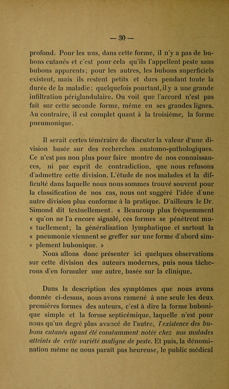 profond. Pour les uns, dans cette forme, il n'y a pas de bu¬ bons cutanés et c’est pour cela qu’ils l’appellent peste sans bubons apparents; pour les autres, les bubons superficiels existent, mais ils restent petits et durs pendant toute la durée de la maladie; quelquefois pourtant, il y a une grande infiltration périglandulaire. On voit que l’accord n’est pas fait sur cette seconde forme, même en ses grandes lignes. Au contraire, il est complet quant à la troisième, la forme pneumonique. Il serait certes téméraire de discuter la valeur d’une di¬ vision basée sur des recherches anatomo-pathologiques. Ce n’est pas non plus pour faire montre de nos connaissan¬ ces, ni par esprit de contradiction, que nous refusons d’admettre cette division. L’éfude de nos malades et la dif¬ ficulté dans laquelle nous nous sommes trouvé souvent pour la classification de nos cas, nous ont suggéré l’idée d’une autre division plus conforme à la pratique. D’ailleurs le Dr. Simond dit textuellement. « Beaucoup plus fréquemment « qu’on ne l’a encore signalé, ces formes se pénètrent mu- « tuellement; la généralisation lymphatique et surtout la (( pneumonie viennent se greffer sur une forme d’abord sim- « plement bubonique. )> Nous allons donc présenter ici quelques observations sur cette division des auteurs modernes, puis nous tâche¬ rons d’en formuler une autre, basée sur la clinique. Dans la description des symptômes que nous avons donnée ci-dessus, nous avons ramené à une seule les deux premières formes des auteurs, c’est à dire la forme buboni¬ que simple et la forme septicémique, laquelle n’est pour nous qu’un degré plus avancé de l’autre, l'existence des bu¬ bons cutanés ayant été constamment notée chez nos malades atteints de cette variété maligne de peste. Et puis, la dénomi¬ nation même ne nous paraît pas heureuse, le public médical