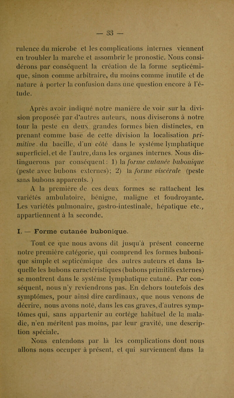 rulence clu microbe et les complications internes viennent en troubler la marche et assombrir le pronostic. Nous consi¬ dérons par conséquent la création de la forme septicémi¬ que, sinon comme arbitraire, du moins comme inutile et de nature à porter la confusion dans une question encore à l’é¬ tude. Après avoir indiqué notre manière devoir sur la divi¬ sion proposée par d’autres auteurs, nous diviserons à notre tour la peste en deux grandes formes bien distinctes, en prenant comme base de cette division la localisation pri¬ mitive du bacille, d’un côté dans le système lymphatique superficiel, et de l’autre, dans les organes internes. Nous dis¬ tinguerons par conséquent : 1) la forme cutanée bubonique (peste avec bubons externes); 2) la forme viscérale (peste sans bubons apparents. ) A la première de ces deux formes se rattachent les variétés ambulatoire, bénigne, maligne et foudroyante. Les variétés pulmonaire, gastro-intestinale, hépatique etc., appartiennent à la seconde. I. — Forme cutanée bubonique. Tout ce que nous avons dit jusqu’à présent concerne notre première catégorie, qui comprend les formes buboni¬ que simple et septicémique des autres auteurs et dans la¬ quelle les bubons caractéristiques (bubons primitifs externes) se montrent dans le système lymphatique cutané. Par con¬ séquent, nous n’y reviendrons pas. En dehors toutefois des symptômes, pour ainsi dire cardinaux, que nous venons de décrire, nous avons noté, dans les cas graves, d’autres symp¬ tômes qui, sans appartenir au cortège habituel de la mala¬ die, n'en méritent pas moins, par leur gravité, une descrip¬ tion spéciale. Nous entendons par là les complications dont nous allons nous occuper à présent, et qui surviennent dans la