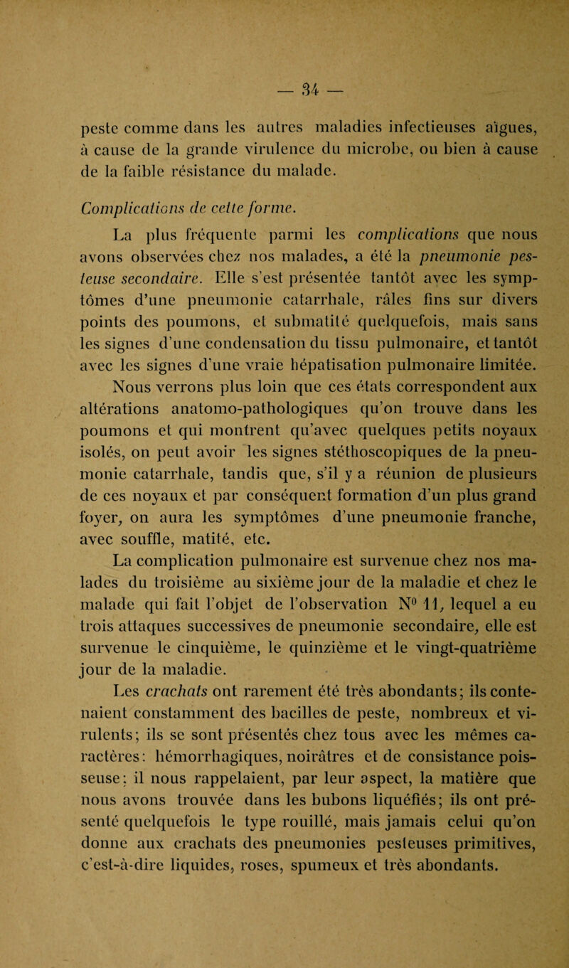 peste comme clans les autres maladies infectieuses aigues, à cause de la grande virulence du microbe, ou bien à cause de la faible résistance du malade. Complications de celte forme. La plus fréquente parmi les complications que nous avons observées chez nos malades, a été la pneumonie pes¬ teuse secondaire. Elle s’est présentée tantôt avec les symp¬ tômes d’une pneumonie catarrhale, râles fins sur divers points des poumons, et submatité quelquefois, mais sans les signes d’une condensation du tissu pulmonaire, et tantôt avec les signes d’une vraie hépatisation pulmonaire limitée. Nous verrons plus loin que ces états correspondent aux altérations anatomo-pathologiques qu’on trouve dans les poumons et qui montrent qu’avec quelques petits noyaux isolés, on peut avoir les signes stéthoscopiques de la pneu¬ monie catarrhale, tandis que, s’il y a réunion de plusieurs de ces noyaux et par conséquent formation d’un plus grand foyer, on aura les symptômes d’une pneumonie franche, avec souffle, matité, etc. La complication pulmonaire est survenue chez nos ma¬ lades du troisième au sixième jour de la maladie et chez le malade qui fait l’objet de l’observation N° 11, lequel a eu trois attaques successives de pneumonie secondaire, elle est survenue le cinquième, le quinzième et le vingt-quatrième jour de la maladie. Les crachats ont rarement été très abondants ; ils conte¬ naient constamment des bacilles de peste, nombreux et vi¬ rulents; ils se sont présentés chez tous avec les mêmes ca¬ ractères: hémorrhagiques, noirâtres et de consistance pois¬ seuse; il nous rappelaient, par leur aspect, la matière que nous avons trouvée dans les bubons liquéfiés ; ils ont pré¬ senté quelquefois le type rouillé, mais jamais celui qu’on donne aux crachats des pneumonies pesieuses primitives, c’est-à-dire liquides, roses, spumeux et très abondants.