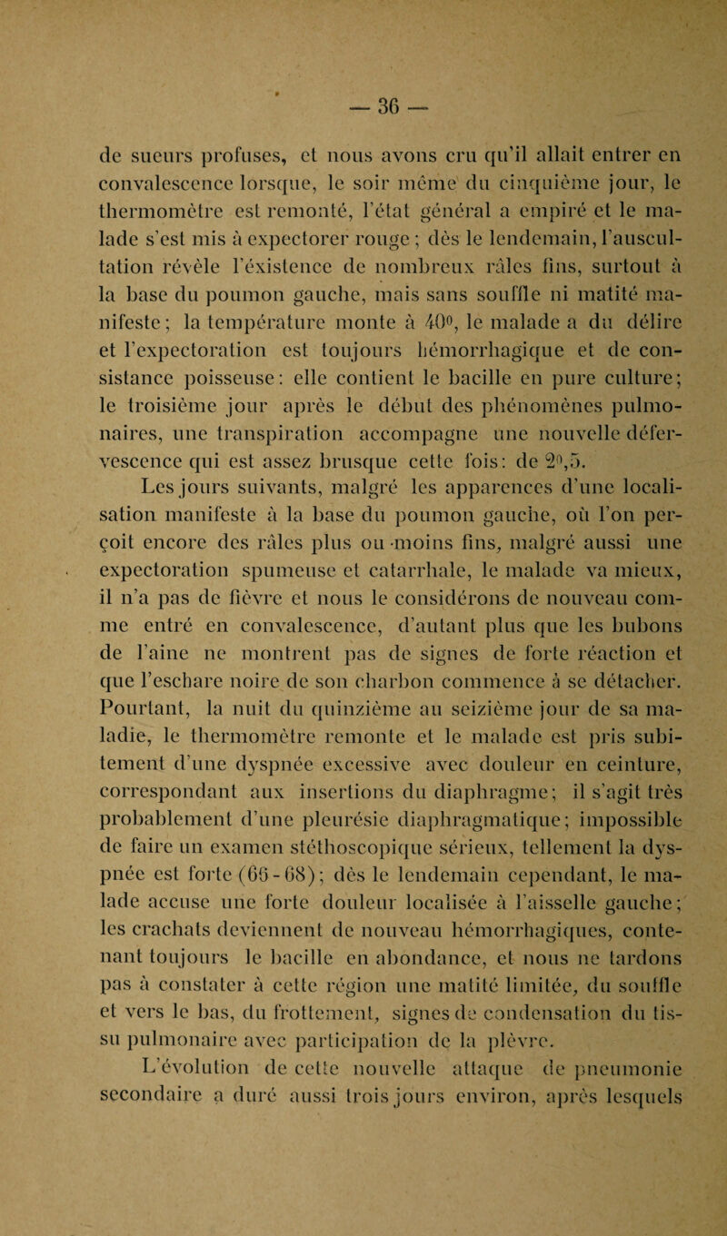 * — 36 de sueurs profuses, ei nous avons cru qu’il allait entrer en convalescence lorsque, le soir même du cinquième jour, le thermomètre est remonté, l’état général a empiré et le ma¬ lade s’est mis à expectorer rouge ; dès le lendemain, l’auscul¬ tation révèle l’éxistence de nombreux râles tins, surtout à la base du poumon gauche, mais sans souffle ni matité ma¬ nifeste ; la température monte à 40°, le malade a du délire et l’expectoration est toujours hémorrhagique et de con¬ sistance poisseuse : elle contient le bacille en pure culture ; le troisième jour après le début des phénomènes pulmo¬ naires, une transpiration accompagne une nouvelle défer¬ vescence qui est assez brusque cette fois: de 2°,5. Les jours suivants, malgré les apparences d’une locali¬ sation manifeste à la base du poumon gauche, où l’on per¬ çoit encore des râles plus ou moins fins, malgré aussi une expectoration spumeuse et catarrhale, le malade va mieux, il n’a pas de fièvre et nous le considérons de nouveau com¬ me entré en convalescence, d’autant plus que les bubons de l’aine ne montrent pas de signes de forte réaction et que l’eschare noire de son charbon commence à se détacher. Pourtant, la nuit du quinzième au seizième jour de sa ma¬ ladie, le thermomètre remonte et le malade est pris subi¬ tement d’une dyspnée excessive avec douleur en ceinture, correspondant aux insertions du diaphragme; il s’agit très probablement d’une pleurésie diaphragmatique; impossible de faire un examen stéthoscopique sérieux, tellement la dys¬ pnée est forte (66-68); dès le lendemain cependant, le ma¬ lade accuse une forte douleur localisée à l’aisselle gauche; les crachats deviennent de nouveau hémorrhagiques, conte¬ nant toujours le bacille en abondance, et nous ne tardons pas à constater à cette région une matité limitée, du souffle et vers le bas, du frottement, signes de condensation du tis¬ su pulmonaire avec participation de la plèvre. L’évolution de cette nouvelle attaque de pneumonie secondaire a duré aussi trois jours environ, après lesquels